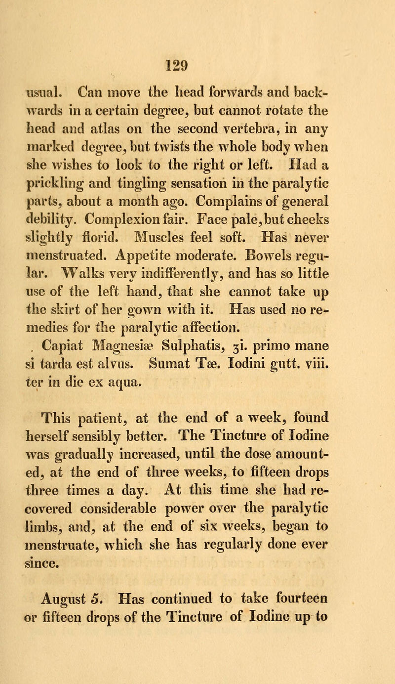 usual. Can move the head forwards and back- wards in a certain degree, but cannot rotate the head and atlas on the second vertebra, in any marked degree, but twists the whole body when she wishes to look to the right or left. Had a prickling and tingling sensation in the paralytic parts, about a month ago. Complains of general debility. Complexion fair. Face pale, but cheeks slightly florid. Muscles feel soft. Has never menstruated. Appetite moderate. Bowels regu- lar. Walks very indifferently, and has so little use of the left hand, that she cannot take up the skirt of her gown with it. Has used no re- medies for the paralytic affection. „ Capiat Magnesise Sulphatis, 5L primo mane si tarda est alvus. Sumat Tse. lodini gutt. viii. ter in die ex aqua. This patient, at the end of a week, found herself sensibly better. The Tincture of Iodine was gradually increased, until the dose amount- ed, at the end of three weeks, to fifteen drops three times a day. At this time she had re- covered considerable power over the paralytic limbs, and, at the end of six weeks, began to menstruate, which she has regularly done ever since. August 5. Has continued to take fourteen or fifteen drops of the Tincture of Iodine up to