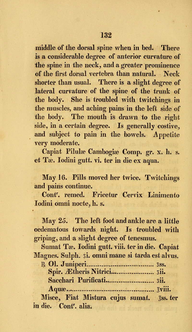 middle of the dorsal spine when in bed. There is a considerable degree of anterior curvature of the spine in the neck, and a greater prominence of the first dorsal vertebra than natural. Neck shorter than usual. There is a slight degree of lateral curvature of the spine of the trunk of the body. She is troubled with twitchings in the muscles, and aching pains in the left side of the body. The mouth is drawn to the right side, in a certain degree. Is generally costive, and subject to pain in the bowels. Appetite very moderate. Capiat Pilulse Cambogiae Comp. gr. x. h. s. et Tae. lodini gutt. vi. ter in die ex aqua. May 16. Pills moved her twice. Twitchings and pains continue. Contr. remed. Fricetur Cervix Linimento lodini omni nocte, h. s. May 25. The left foot and ankle are a little oedematous towards night. Is troubled with griping, and a slight degree of tenesmus. Sumat Tee. lodini gutt. viii. ter in die. Capiat Magnes. Sulph. 3i. omni mane si tarda est alvus. $ Ol. Juniperi , 3ss. Spir. iEtheris Nitrici 3ii» Sacchari Purificati 3ii. Aquae Iviii. Misce, Fiat Mistura cujus sumat. Iss. ter in die. Contr. alia.