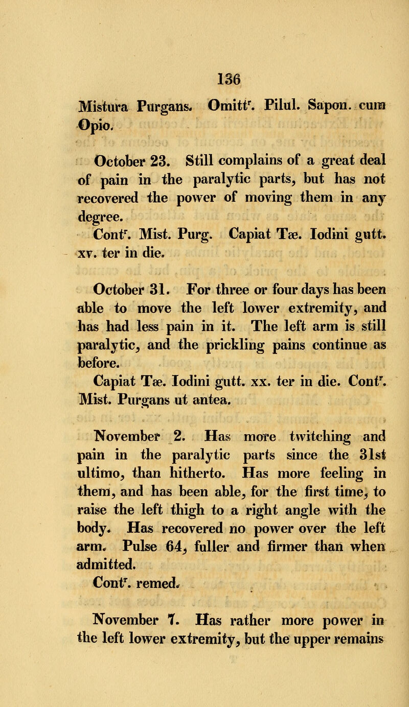 Mistura Purgans. Omittr. Piiul. Sapon. cum Opio, October 23. Still complains of a great deal of pain in the paralytic parts, but has not recovered the power of moving them in any degree. Contr. Mist. Purg. Capiat Tae. Iodini gutt. xv. ter in die. October 31. For three or four days has been able to move the left lower extremity, and has had less pain in it. The left arm is still paralytic, and the prickling pains continue as before. Capiat Tee. Iodini gutt. xx. ter in die. Contr. Mist. Purgans ut antea. November 2. Has more twitching and pain in the paralytic parts since the 31st ultimo, than hitherto. Has more feeling in them, and has been able, for the first time, to raise the left thigh to a right angle with the body. Has recovered no power over the left arm. Pulse 64^ fuller and firmer than when admitted. ContT. remed* November 7. Has rather more power in the left lower extremity, but the upper remains