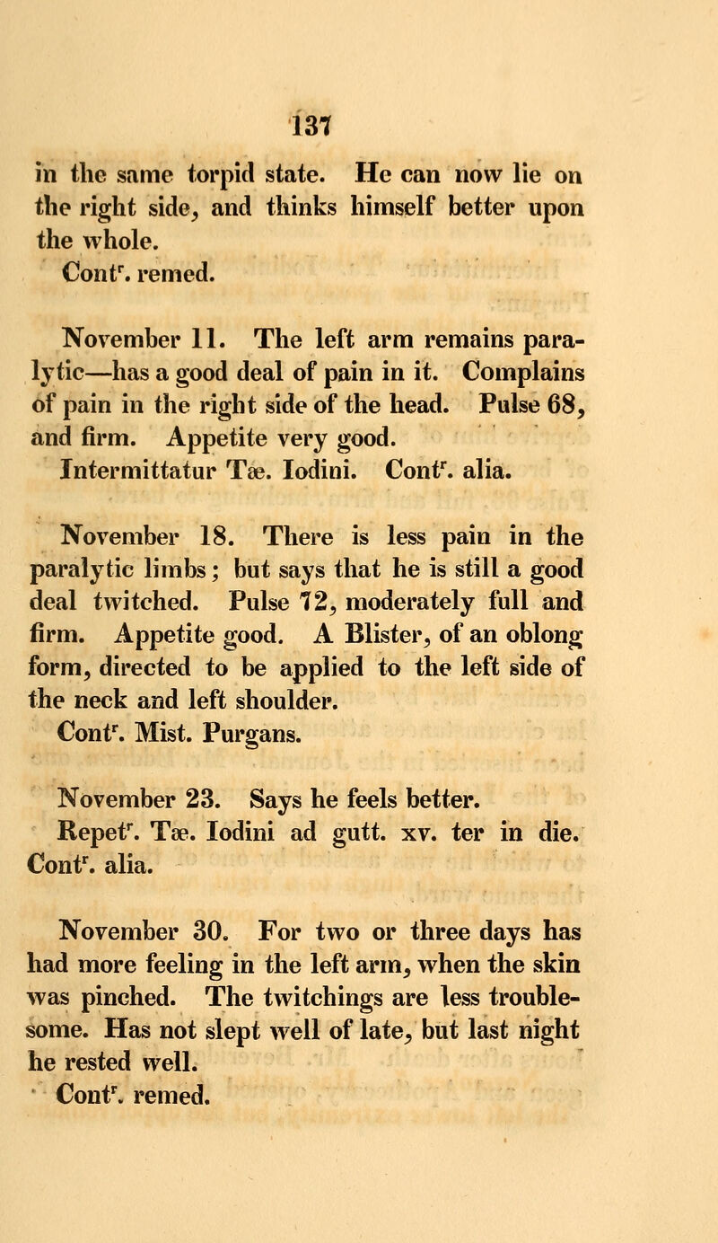 in the same torpid state. He can now lie on the right side, and thinks himself better upon the whole. Contr. remed. November 11. The left arm remains para- lytic—has a good deal of pain in it. Complains of pain in the right side of the head. Pulse 68, and firm. Appetite very good. Intermittatur Tse. Iodini. Contr. alia. November 18. There is less pain in the paralytic limbs; but says that he is still a good deal twitched. Pulse 72, moderately full and firm. Appetite good. A Blister, of an oblong form, directed to be applied to the left side of the neck and left shoulder. Contr. Mist. Purgans. November 23. Says he feels better. Repetr. Tee. Iodini ad gutt. xv. ter in die. Contr. alia. November 30. For two or three days has had more feeling in the left arm, when the skin was pinched. The twitchings are less trouble- some. Has not slept well of late, but last night he rested well. Contr. remed.