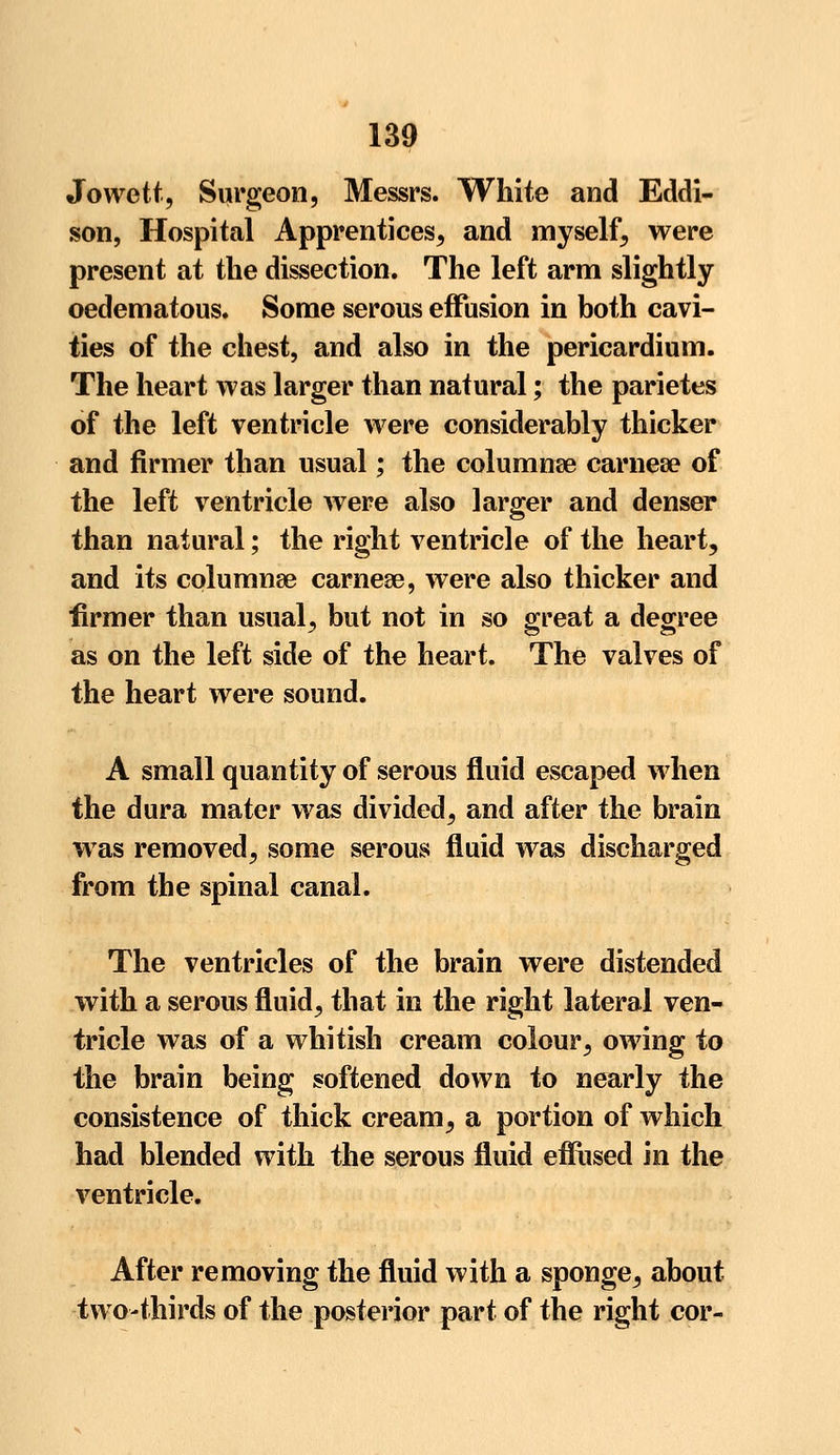 Jowett, Surgeon, Messrs. White and Eddi- son, Hospital Apprentices, and myself, were present at the dissection. The left arm slightly oedematous. Some serous effusion in both cavi- ties of the chest, and also in the pericardium. The heart was larger than natural; the parietes of the left ventricle were considerably thicker and firmer than usual; the columnar carnea? of the left ventricle were also larger and denser than natural; the right ventricle of the heart, and its eolumnse carnese, were also thicker and firmer than usual^ but not in so great a degree as on the left side of the heart. The valves of the heart were sound. A small quantity of serous fluid escaped when the dura mater was divided, and after the brain was removed, some serous fluid was discharged from the spinal canal. The ventricles of the brain were distended with a serous fluid, that in the right lateral ven- tricle was of a whitish cream colour, owing to the brain being softened down to nearly the consistence of thick cream ? a portion of which had blended with the serous fluid effused in the ventricle. After removing the fluid with a sponge^ about two-thirds of the posterior part of the right cor-