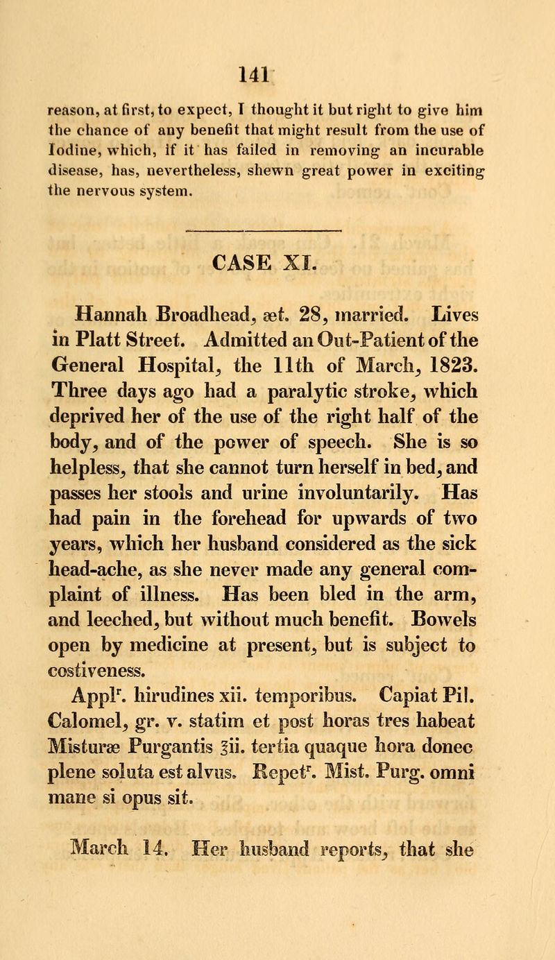 reason, at first, to expect, T thought it but right to give him the chance of any benefit that might result from the use of Iodine, which, if it has failed in removing an incurable disease, has, nevertheless, shewn great power in exciting the nervous system. CASE XL Hannah Broadhead, set 28, married. Lives in Piatt Street. Admitted an Out-Patient of the General Hospital, the 11th of March, 1823. Three days ago had a paralytic stroke, which deprived her of the use of the right half of the body, and of the power of speech. She is so helpless, that she cannot turn herself in bed, and passes her stools and urine involuntarily. Has had pain in the forehead for upwards of two years, which her husband considered as the sick head-ache, as she never made any general com- plaint of illness. Has been bled in the arm, and leeched, but without much benefit. Bowels open by medicine at present, but is subject to costiveness. Applr. hirudines xii. temporibus. Capiat Pi I. Calomel, gr. v. statim et post horas tres habeat Misturae Purgantis 3ii. tertia quaque hora donee plene soluta est alvus, Repetr. Mist. Purg. omni mane si opus sit. March 14. Her husband reports, that she