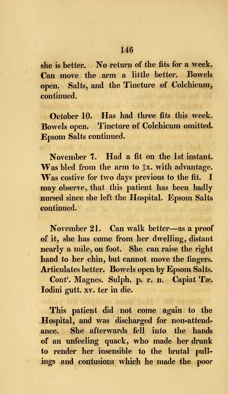 she is better. No return of the fits for a week. Can move the arm a little better. Bowels open. Salts, and the Tincture of Colchicum, continued. October 10. Has had three fits this week. Bowels open. Tincture of Colchicum omitted. Epsom Salts continued. November ?. Had a fit on the 1st instant. Was bled from the arm to 1 x. with advantage. Was costive for two days previous to the fit. I may observe, that this patient has been badly nursed since she left the Hospital. Epsom Salts continued. November 21. Can walk better—as a proof of it, she has come from her dwelling, distant nearly a mile, on foot. She can raise the right hand to her chin, but cannot move the fingers. Articulates better. Bowels open by Epsom Salts. Contr. Magnes. Sulph. p. r. n. Capiat Tae. Iodini gutt. xv. ter in die. This patient did not come again to the Hospital, and was discharged for non-attend- ance. She afterwards fell into the hands of an unfeeling quack, who made her drunk to render her insensible to the brutal pull- ings and contusions which he made the poor