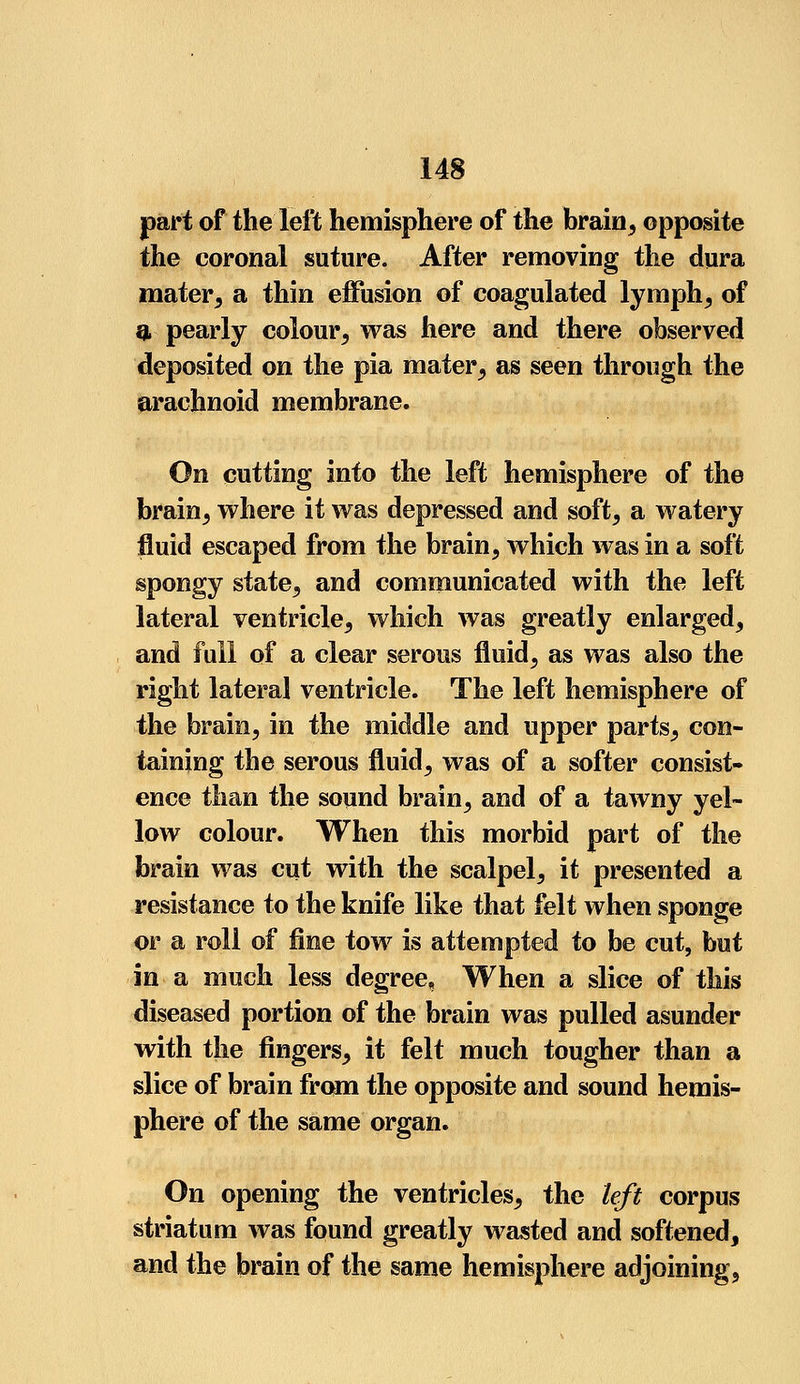 part of the left hemisphere of the brain, opposite the coronal suture. After removing the dura mater, a thin effusion of coagulated lymph, of q, pearly colour, was here and there observed deposited on the pia mater, as seen through the arachnoid membrane. On cutting into the left hemisphere of the brain, where it was depressed and soft, a watery fluid escaped from the brain, which was in a soft spongy state, and communicated with the left lateral ventricle, which was greatly enlarged, and full of a clear serous fluid, as was also the right lateral ventricle. The left hemisphere of the brain, in the middle and upper parts, con- taining the serous fluid, was of a softer consist- ence than the sound brain, and of a tawny yel- low colour. When this morbid part of the brain was cut with the scalpel, it presented a resistance to the knife like that felt when sponge or a roll of fine tow is attempted to be cut, but in a much less degree, When a slice of this diseased portion of the brain was pulled asunder with the fingers, it felt much tougher than a slice of brain from the opposite and sound hemis- phere of the same organ. On opening the ventricles, the left corpus striatum was found greatly wasted and softened, and the brain of the same hemisphere adjoining,