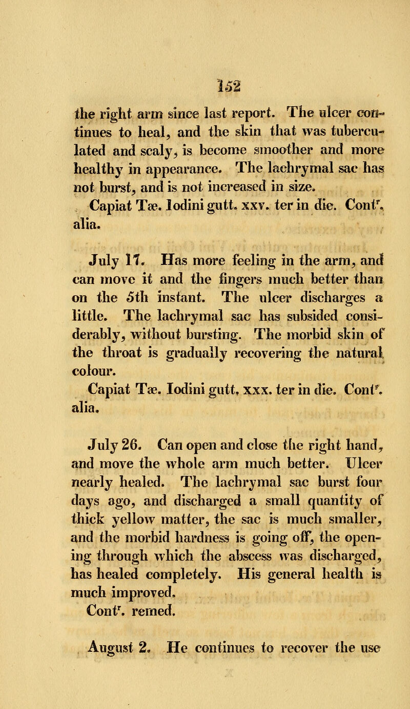 the right arm since last report. The ulcer coff=* tinues to heal, and the skin that was tubercu- lated and scaly, is become smoother and more healthy in appearance. The lachrymal sac has not burst, and is not increased in size. Capiat Ta?. lodini gutt. xxv. ter in die. Contr. alia. July 17. Has more feeling in the arm, and can move it and the fingers much better than on the 5th instant. The ulcer discharges a little. The lachrymal sac has subsided consi- derably, without bursting. The morbid skin of the throat is gradually recovering the natural colour. Capiat Tae. lodini gutt, xxx. ter in die. Cont*. alia. July 26. Can open and close the right hand, and move the whole arm much better. Ulcer nearly healed. The lachrymal sac burst four days ago, and discharged a small quantity of thick yellow matter, the sac is much smaller, and the morbid hardness is going off, the open- ing through which the abscess was discharged, has healed completely. His general health is much improved. Contr. remed. August 2. He continues to recover the use