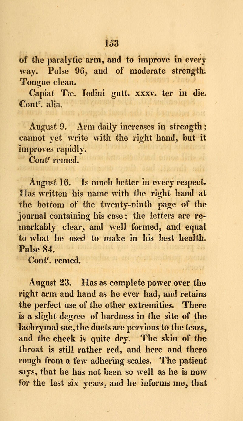 of the paralytic arm, and to improve in every way. Pulse 96, and of moderate strength. Tongue clean. Capiat Tae. lodini gu it xxxv. ter in die. Contr. alia, August 9. Arm daily increases in strength; cannot yet write with the right hand, but it Improves rapidly. Contr remed. August 16. Js much better in every respect. Has written his name with the right hand at the bottom of the twenty-ninth page of the journal containing his case; the letters are re- markably clear, and well formed, and equal to what he used to make in his best health. Pulse 84. Contr. remed, August 23. Has as complete power over the right arm and hand as he ever had, and retains the perfect use of the other extremities. There Is a slight degree of hardness in the site of the lachrymal sac, the ducts are pervious to the tears, and the cheek is quite dry. The skin of the throat is still rather red, and here and there rough from a few adhering scales. The patient says, that he has not been so well as he is now for the last six years, and he informs me, that