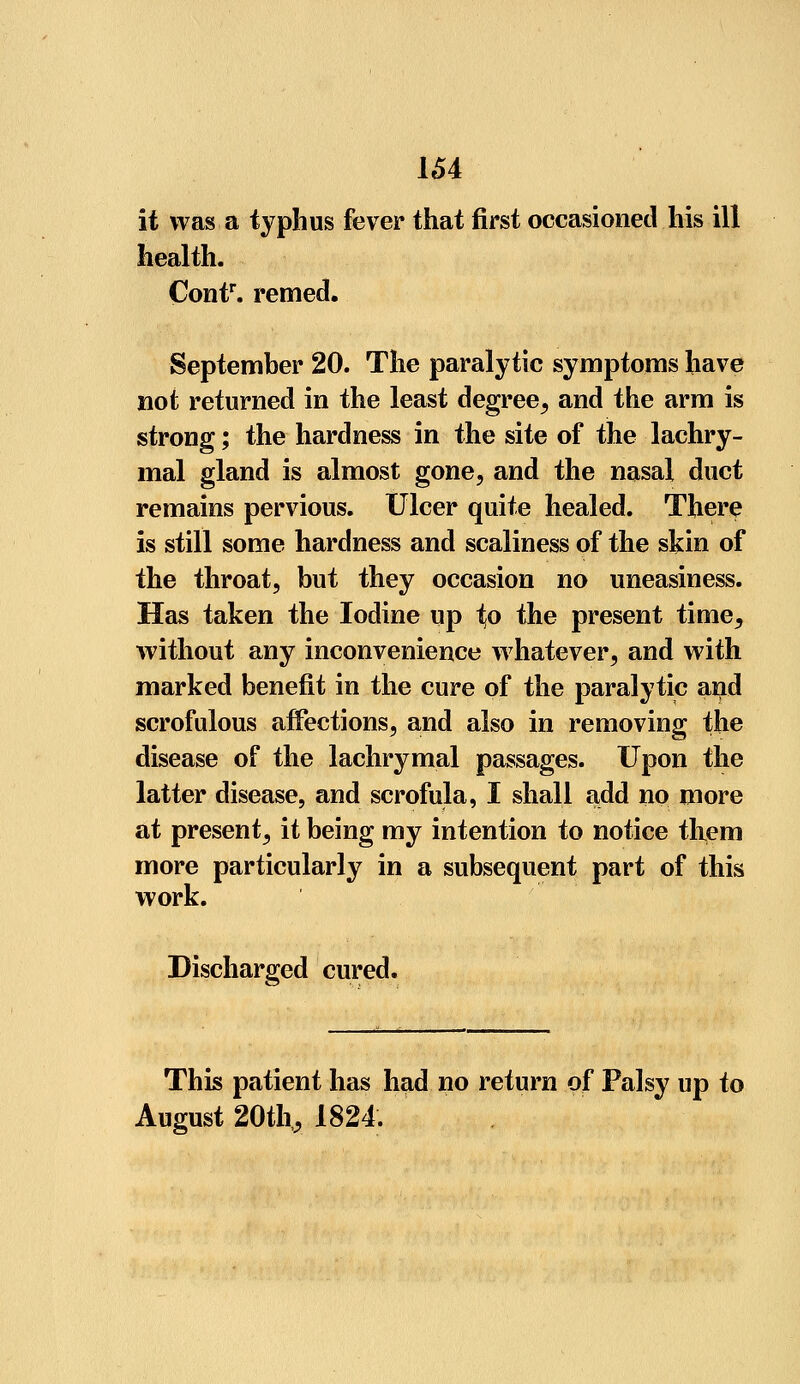 it was a typhus fever that first occasioned his ill health. Contr. remed. September 20. The paralytic symptoms have not returned in the least degree, and the arm is strong; the hardness in the site of the lachry- mal gland is almost gone, and the nasal duct remains pervious. Ulcer quite healed. There is still some hardness and scaliness of the skin of the throat, but they occasion no uneasiness. Has taken the Iodine up ^o the present time, without any inconvenience whatever, and with marked benefit in the cure of the paralytic and scrofulous affections, and also in removing the disease of the lachrymal passages. Upon the latter disease, and scrofula, I shall add no more at present, it being my intention to notice them more particularly in a subsequent part of this work. Discharged cured. This patient has had no return of Palsy up to August 20th,, 1824.