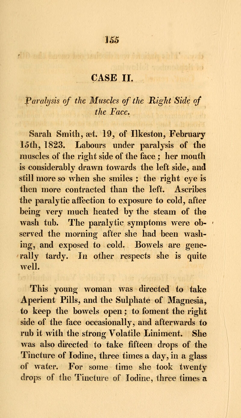 ]&5 CASE II. Paralysis of the Muscles of the Right Side of the Face. Sarah Smith, set. 19, of Ilkeston, February 15th, 1823. Labours under paralysis of the muscles of the right side of the face; her mouth is considerably drawn towards the left side, and still more so wiien she smiles ; the right eye is then more contracted than the left. Ascribes the paralytic affection to exposure to cold, after being very much heated by the steam of the wash tub. The paralytic symptoms were ob- served the morning after she had been wash- ing, and exposed to cold. Bowels are gene- rally tardy. In other respects she is quite well. This young woman was directed to take Aperient Pills, and the Sulphate of Magnesia, to keep the bowels open; to foment the right side of the face occasionally, and afterwards to rub it with the strong Volatile Liniment. She was also directed to take fifteen drops of the Tincture of Iodine, three times a day, in a glass of water. For some time she took twenty drops of the Tincture of Iodine, three times a