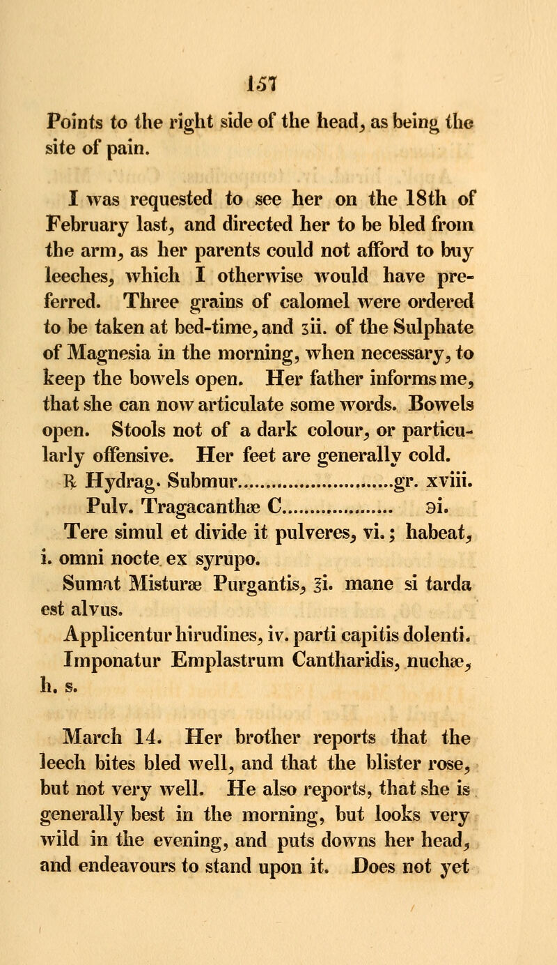 151 Points to the right side of the head, as being the site of pain. I was requested to see her on the 18th of February last, and directed her to be bled from the arm, as her parents could not afford to buy leeches, which I otherwise would have pre- ferred. Three grains of calomel were ordered to be taken at bed-time, and 3ii. of the Sulphate of Magnesia in the morning, when necessary, to keep the bowels open. Her father informs me, that she can now articulate some words. Bowels open. Stools not of a dark colour, or particu- larly offensive. Her feet are generally cold. fy Hydrag. Submur gr. xviii. Pulv. Tragacanthae C 9i. Tere simul et divide it pulveres, vL; habeat, i. omni nocte ex syrupo. Sumat Misturae Purgantis, li. mane si tarda est alvus. Applicentur hirudines, iv. parti capitis dolenti. Imponatur Emplastrum Cantharidis, nucha?, h. s. March 14. Her brother reports that the leech bites bled well, and that the blister rose, but not very well. He also reports, that she is generally best in the morning, but looks very wild in the evening, and puts downs her head, and endeavours to stand upon it. Does not yet