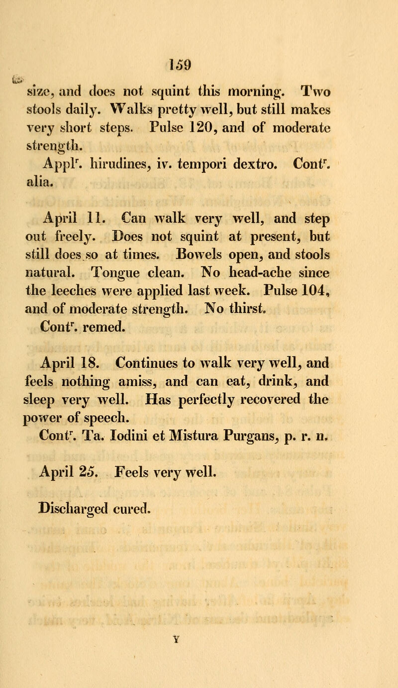 size, and does not squint this morning;. Two stools daily. Walks pretty well, but still makes very short steps. Pulse 120, and of moderate strength. Applr. hirudines, iv. tempori dextro. Contr. alia. April 11. Can walk very well, and step out freely. Does not squint at present, but still does so at times. Bowels open, and stools natural. Tongue clean. No head-ache since the leeches were applied last week. Pulse 104, and of moderate strength. No thirst. Contr. remed. April 18. Continues to walk very well, and feels nothing amiss, and can eat, drink, and sleep very well. Has perfectly recovered the power of speech. Contr. Ta. lodini et Mistura Purgans^ p. r. n. April 25. Feels very well. Discharged cured.