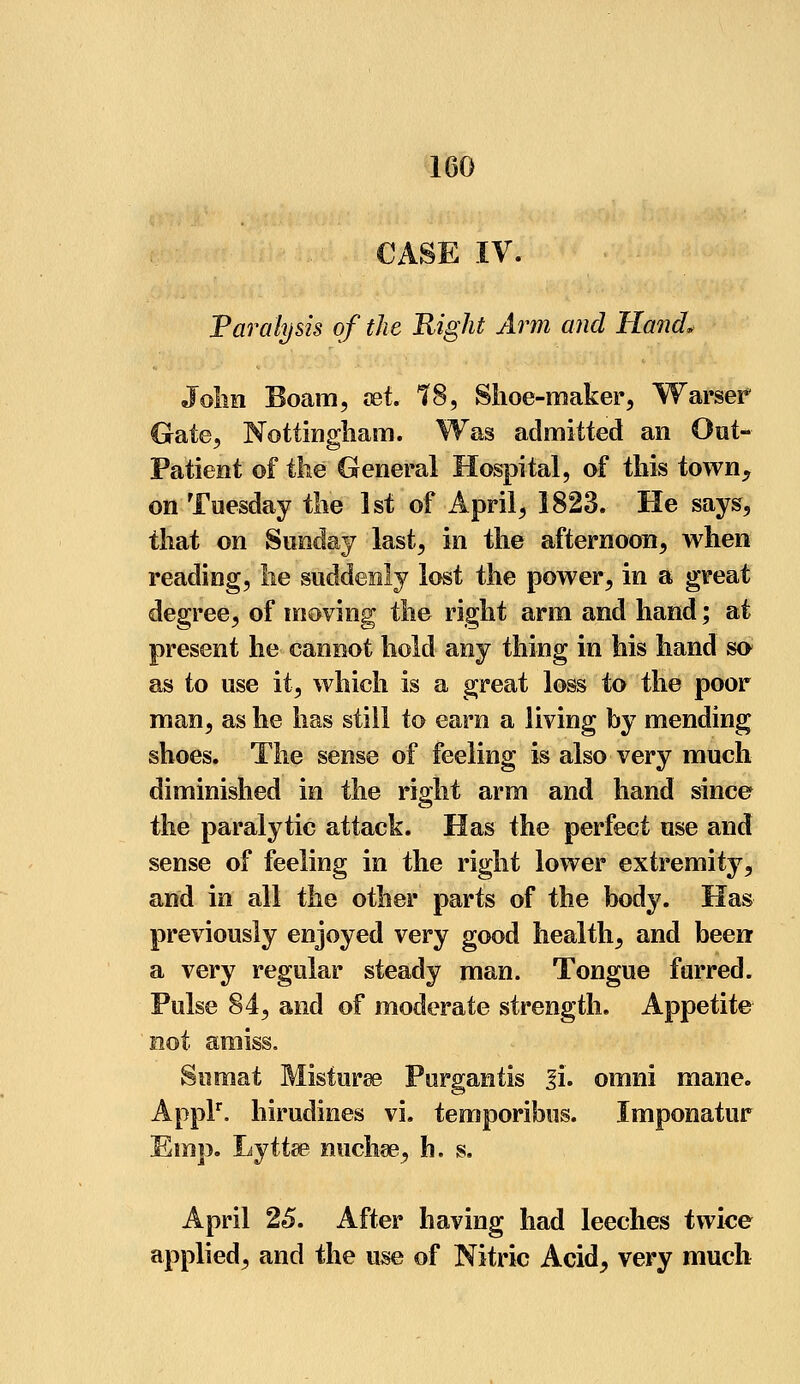 CASE IV. Paralysis of the Right Arm and Hand. John Boam, set. 78, Shoe-maker, Warser Gate, Nottingham. Was admitted an Out- Patient of the General Hospital, of this town, on Tuesday the 1st of April, 1823. He says, that on Sunday last, in the afternoon, when reading, lie suddenly lost the power, in a great degree, of moving the right arm and hand; at present he cannot hold any thing in his hand so as to use it, which is a great loss to the poor man, as he has still to earn a living by mending shoes. The sense of feeling is also very much diminished in the right arm and hand since the paralytic attack. Has the perfect use and sense of feeling in the right lower extremity, and in all the other parts of the body. Has previously enjoyed very good health, and been* a very regular steady man. Tongue furred. Pulse 84, and of moderate strength. Appetite not amiss. Sutnat Misturee Purgantis 3i. omni mane. Applr. hirudines vi. temporibus. Imponatur Emp. Lyttse nuchse, h. s. April 25. After having had leeches twice applied, and the use of Nitric Acid, very much