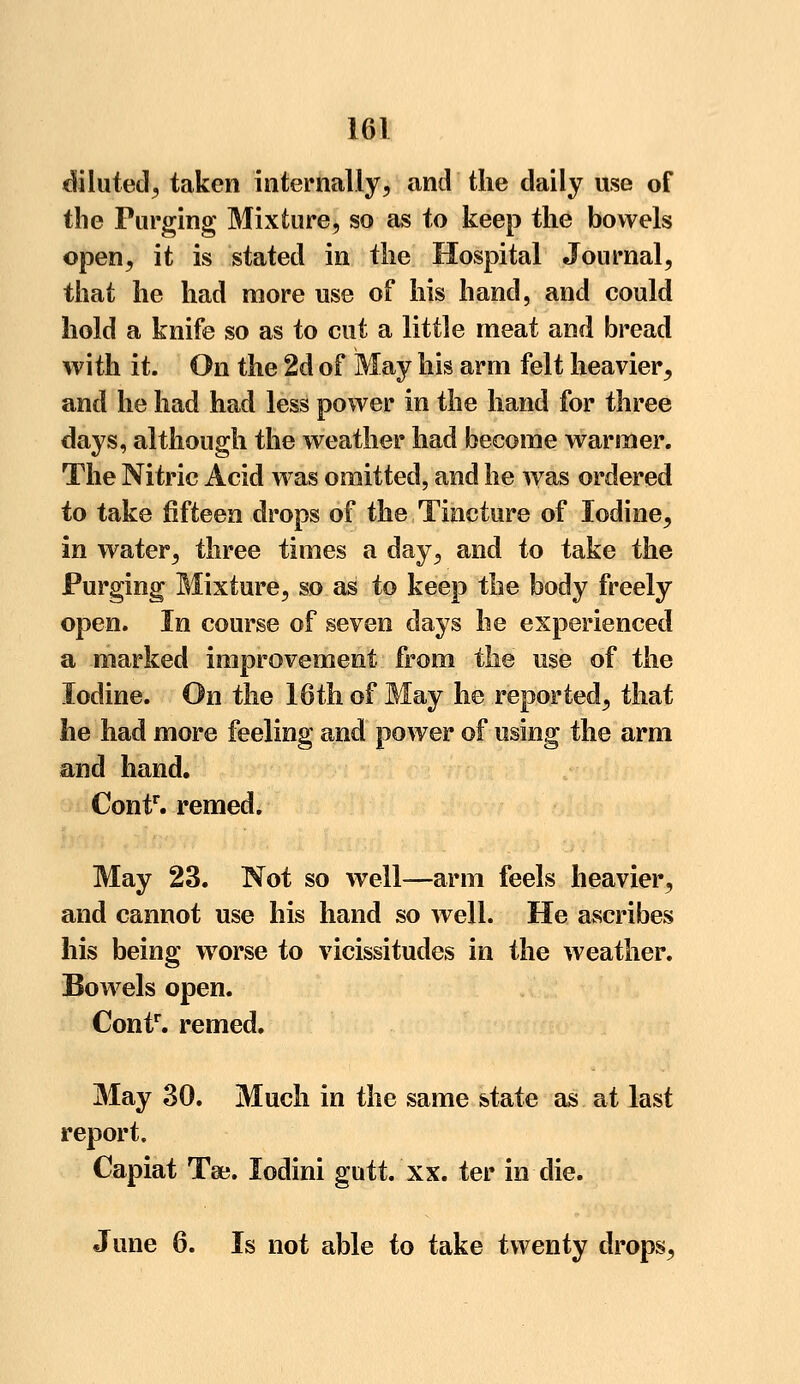 diluted, taken internally, and the daily use of the Purging Mixture, so as to keep the bowels open, it is stated in the Hospital Journal, that he had more use of his hand, and could hold a knife so as to cut a little meat and bread with it. On the 2d of May his arm felt heavier, and he had had less power in the hand for three days, although the weather had become warmer. The Nitric Acid was omitted, and he was ordered to take fifteen drops of the Tincture of Iodine, in water, three times a day, and to take the Purging Mixture, so as to keep the body freely open. In course of seven days he experiencetl a marked improvement from the use of the Iodine. On the 16th of May he reported, that he had more feeling and power of using the arm and hand. Contr. remed. May 23. Not so well—arm feels heavier, and cannot use his hand so well. He ascribes his being worse to vicissitudes in the weather. Bowels open. Conf. remed. May 30. Much in the same state as at last report. Capiat Tee. lodini gutt. xx. ter in die. June 6. Is not able to take twenty drops,