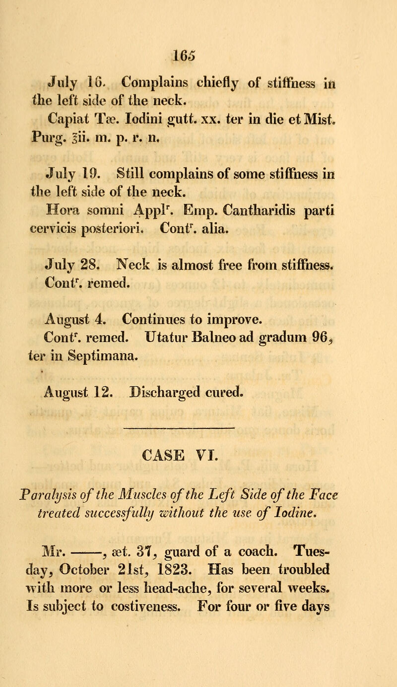 16 July 1G. Complains chiefly of stiffness in the left side of the neck. Capiat Ta?. Iodini gutt. xx. ter in die et Mist. Purg. 3ii. m. p. r. n. July 19. Still complains of some stiffness in the left side of the neck. Hora somni Applr. Emp. Cantharidis parti cervicis posteriori. Contr. alia. July 28. Neck is almost free from stiffness. Contr. remed. August 4. Continues to improve. Contr. remed. Utatur Balneo ad gradum 96, ter in Septimana. August 12. Discharged cured. CASE VI. Paralysis of the Muscles of the Left Side of the Face treated successfully without the use of Iodine. Mr. , set. 37, guard of a coach. Tues- day, October 21st, 1823. Has been troubled with more or less head-ache, for several weeks. Is subject to costiveness. For four or five days