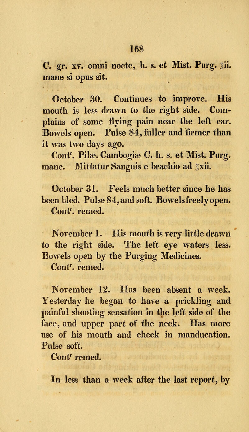 C. gr. xv. omni nocte, h. s. et Mist. Purg. §ii. mane si opus sit. October 30. Continues to improve. His mouth is less drawn to the right side. Com- plains of some flying pain near the left ear. Bowels open. Pulse 84, fuller and firmer than it was two days ago. Contr. Pilae. Cambogiae C. h. s. et Mist. Purg. mane. Mittatur Sanguis e brachio ad gxii. October 31. Feels much better since he has been bled. Pulse 84, and soft. Bowels freely open. Contr. remed. November 1. His mouth is very little drawn to the right side. The left eye waters less. Bowels open by the Purging Medicines. Contr. remed. November 12. Has been absent a week. Yesterday he began to have a prickling and painful shooting sensation in the left side of the face, and upper part of the neck. Has more use of his mouth and cheek in manducation. Pulse soft. Contr remed. In less than a week after the last report, by