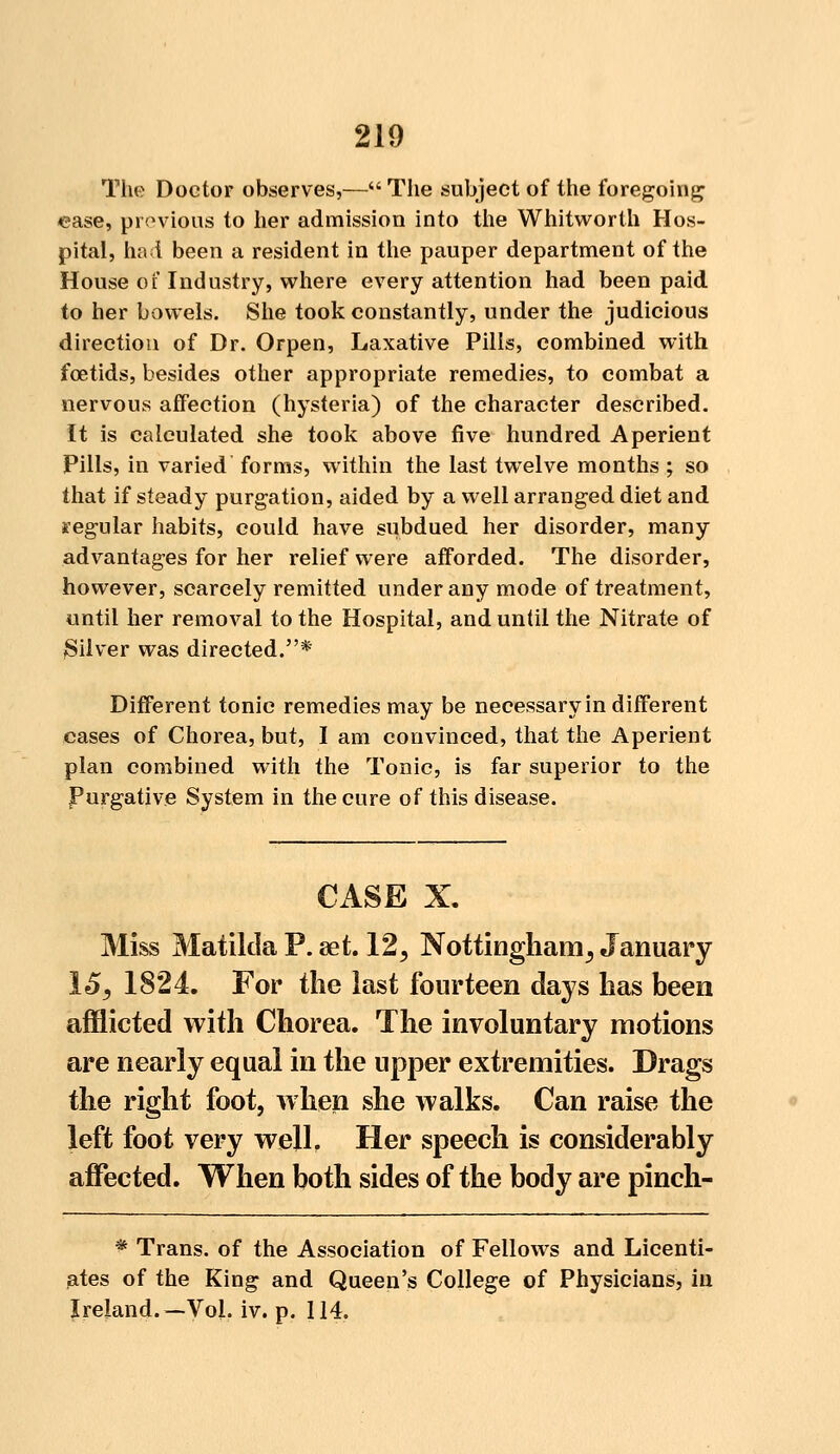 The Doctor observes,— The subject of the foregoing ease, previous to her admission into the Whitworth Hos- pital, had been a resident in the pauper department of the House of Industry, where every attention had been paid to her bowels. She took constantly, under the judicious direction of Dr. Orpen, Laxative Pills, combined with fcetids, besides other appropriate remedies, to combat a nervous affection (hysteria) of the character described. It is calculated she took above five hundred Aperient Pills, in varied forms, within the last twelve months ; so that if steady purgation, aided by a well arranged diet and regular habits, could have subdued her disorder, many advantages for her relief were afforded. The disorder, however, scarcely remitted under any mode of treatment, until her removal to the Hospital, and until the Nitrate of Silver was directed.* Different tonic remedies may be necessary in different cases of Chorea, but, I am convinced, that the Aperient plan combined with the Tonic, is far superior to the Purgative System in the cure of this disease. CASE X. Miss Matilda P. aet. 125 Nottingham^ January 15, 1824. For the last fourteen days has been afflicted with Chorea. The involuntary motions are nearly equal in the upper extremities. Drags the right foot, when she walks. Can raise the left foot very well. Her speech is considerably affected. When both sides of the body are pinch- * Trans, of the Association of Fellows and Licenti- ates of the King and Queen's College of Physicians, in Ireland.—Vol. iv. p. 114.