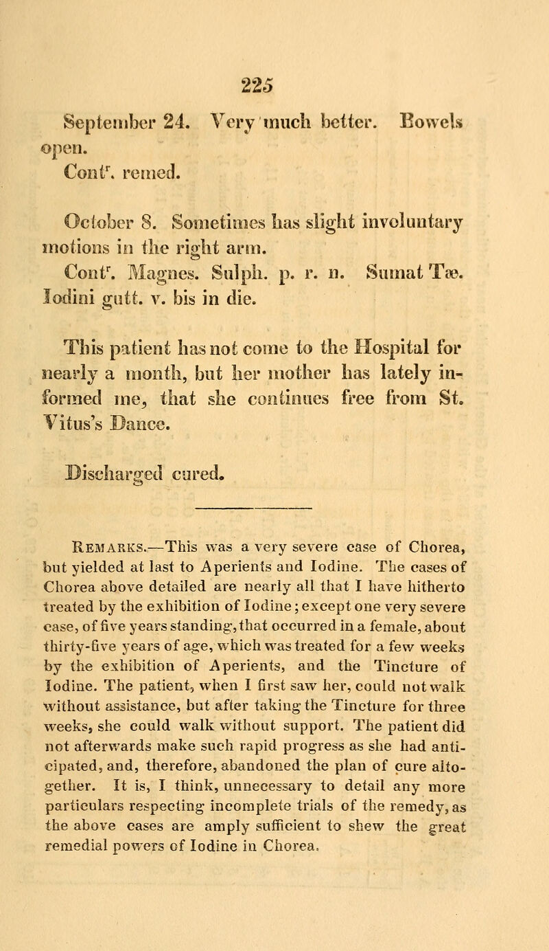 September 24. Very much better. Bowels open. Contr. reined. October 8. Sometimes lias slight involuntary motions in tlie right arm. Contr. Magnes. Sal ph. p. r. n. Sumat Tse. lodini gntt. v. bis in die. This patient has not come to the Hospital for nearly a month, but her mother has lately in- formed me, that she continues free from St. Vitus's Dance. Discharged cured. Remarks.—This was a very severe case of Chorea, but yielded at last to Aperients and Iodine. The cases of Chorea above detailed are nearly all that I have hitherto treated by the exhibition of Iodine; except one very severe case, of five years standing:, that occurred in a female, about thirty-five years of age, which was treated for a few weeks by the exhibition of Aperients, and the Tincture of Iodine. The patient, when I first saw her, could not walk without assistance, but after taking the Tincture for three weeksj she could walk without support. The patient did not afterwards make such rapid progress as she had anti- cipated, and, therefore, abandoned the plan of cure alto- gether. It is, I think, unnecessary to detail any more particulars respecting incomplete trials of the remedy, as the above cases are amply sufficient to shew the great remedial powers of Iodine in Chorea,