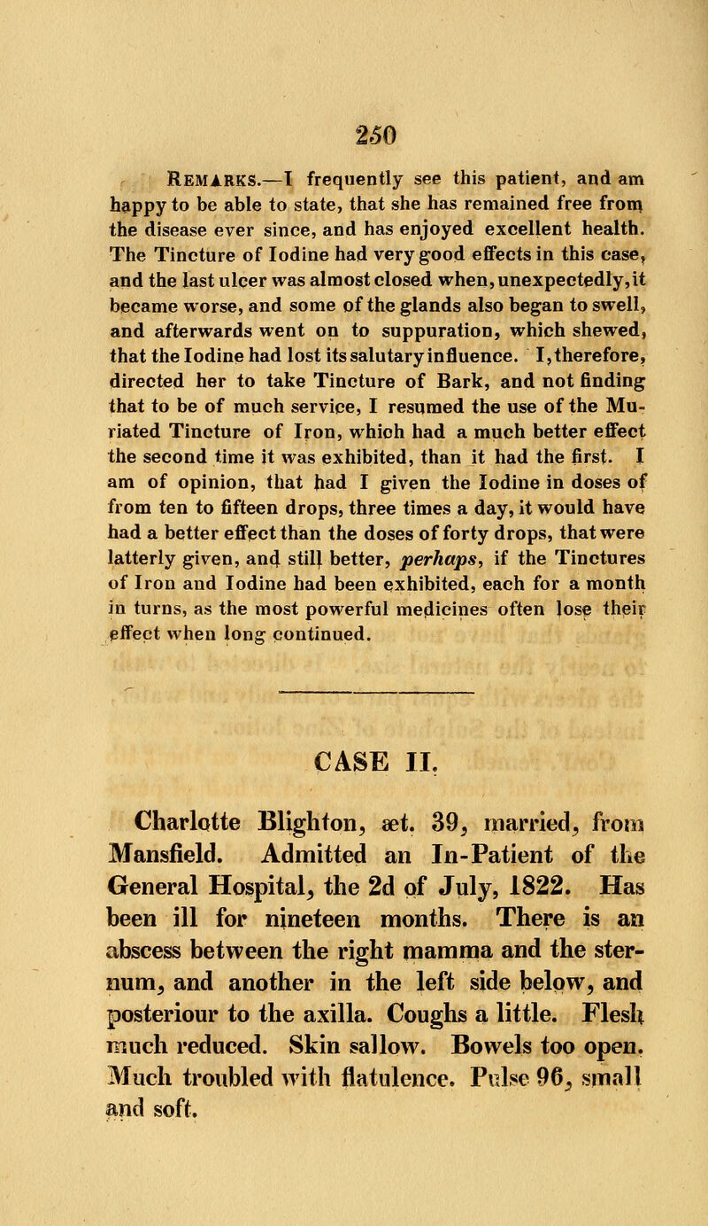 2*50 REMARKS.—I frequently see this patient, and am happy to be able to state, that she has remained free from, the disease ever since, and has enjoyed excellent health. The Tincture of Iodine had very good effects in this case, and the last ulcer was almost closed when, unexpectedly,it became worse, and some of the glands also began to swell, and afterwards went on to suppuration, which shewed, that the Iodine had lost its salutary influence. I,therefore, directed her to take Tincture of Bark, and not finding that to be of much service, I resumed the use of the Mu- riated Tincture of Iron, which had a much better effect the second time it was exhibited, than it had the first. I am of opinion, that had I given the Iodine in doses of from ten to fifteen drops, three times a day, it would have had a better effect than the doses of forty drops, that were latterly given, and stil} better, perhaps, if the Tinctures of Iron and Iodine had been exhibited, each for a month in turns, as the most powerful medicines often lose their pifect when lonsr continued. CASE II. Charlotte Blighton, aet. 39, married, from Mansfield. Admitted an In-Patient of the General Hospital, the 2d of July* 1822. Has been ill for nineteen months. There is an abscess between the right mamma and the ster- num, and another in the left side below, and posteriour to the axilla. Coughs a little. Flesh much reduced. Skin sallow. Bowels too open. Much troubled with flatulence. Pulse 96, small and soft.