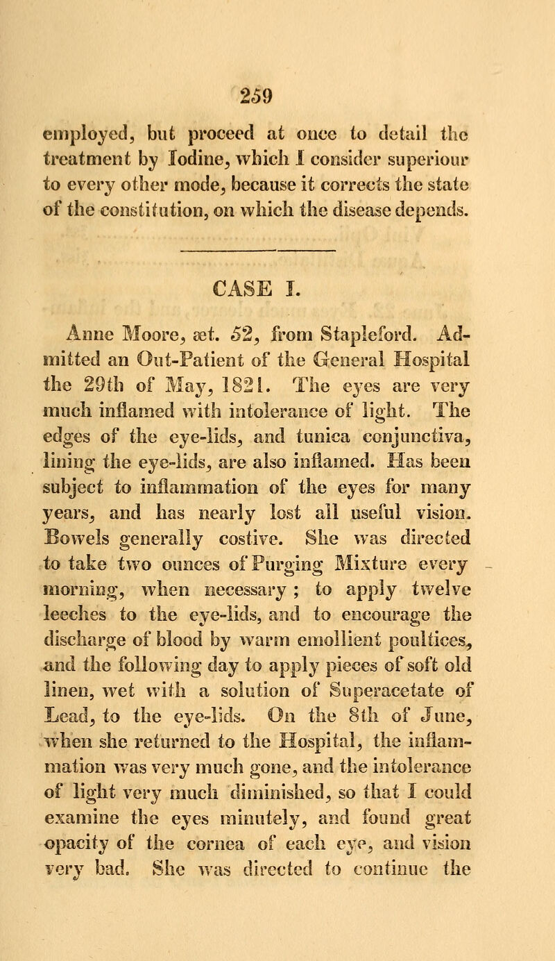 employed, but proceed at once to detail the treatment by Iodine, which I consider superiour to every other mode, because it corrects the state of the constitution, on which the disease depends. CASE I. Anne Moore, set. 62, from Stapleford. Ad- mitted an Out-Patient of the General Hospital the 29th of May, 1821. The eyes are very much inflamed with intolerance of light. The edges of the eye-lids, and tunica conjunctiva, lining the eye-lids, are also inflamed. Has been subject to inflammation of the eyes for many yearsj and has nearly lost all useful vision. Bowels generally costive. She was directed to take two ounces of Purging Mixture every morning, when necessary ; to apply twelve leeches to the eye-lids, and to encourage the discharge of blood by warm emollient poultices, and the following day to apply pieces of soft old linen, wet with a solution of Superacetate of Lead, to the eye-lids. On the 8th of June, when she returned to the Hospital, the inflam- mation was very much gone, and the intolerance of light very much diminished, so that I could examine the eyes minutely, and found great opacity of the cornea of each eye, and vision very bad. She was directed to continue the