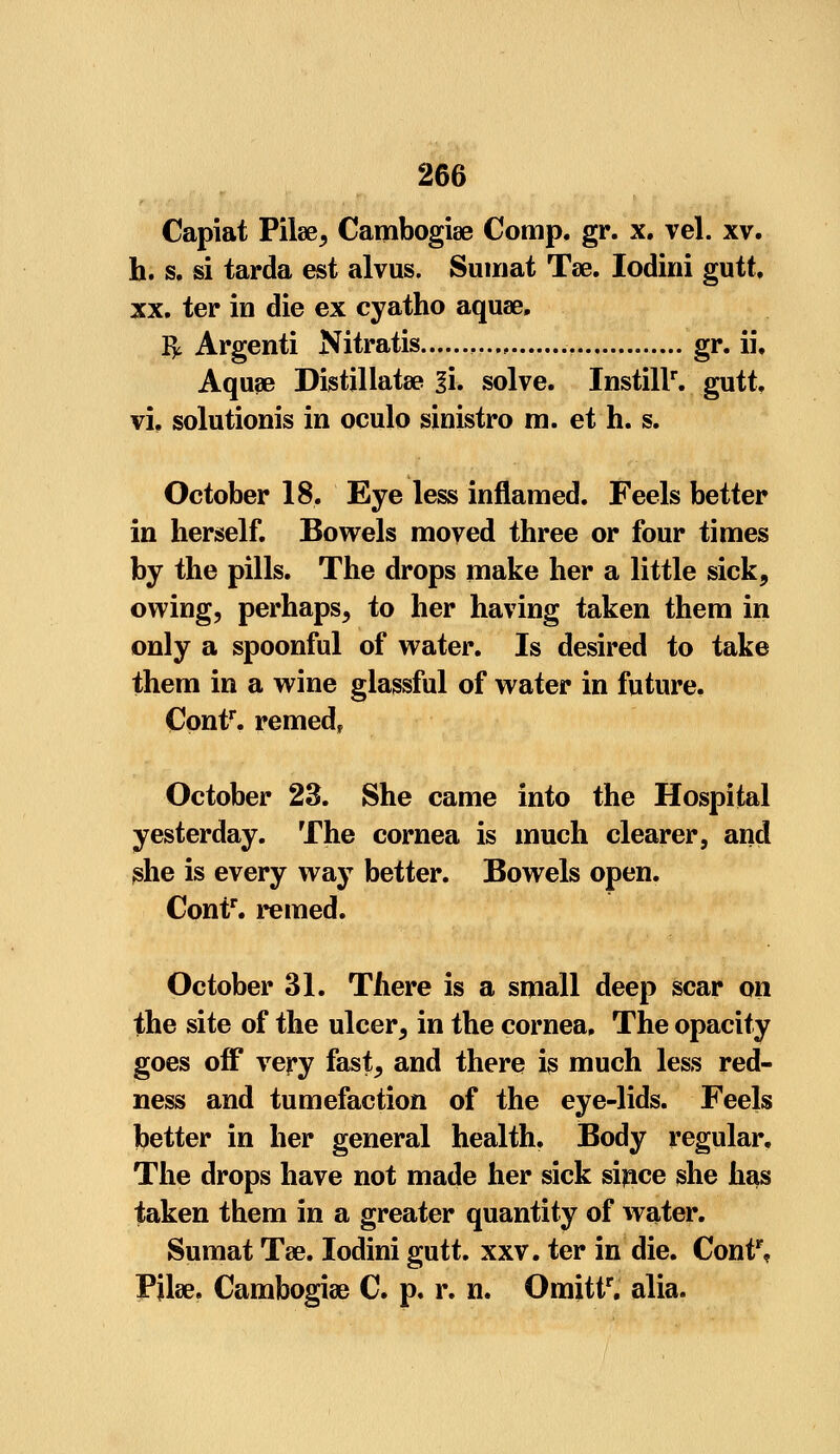 Capiat Pilse, Cambogise Comp. gr. x. vel. xv. h. s. si tarda est alvus. Sumat Tae. Iodini gutt. xx. ter in die ex cyatho aquae, & Argenti Nitratis gr. ii\ Aqua? Distillatse l\. solve. Instill1, gutt. vi, solutionis in oculo sinistro m. et h. s. October 18, Eye less inflamed. Feels better in herself. Bowels moved three or four times by the pills. The drops make her a little sick, owing, perhaps, to her having taken them in only a spoonful of water. Is desired to take them in a wine glassful of water in future, Contr. remed, October 23. She came into the Hospital yesterday. The cornea is much clearer, and she is every way better. Bowels open. Contr. reined. October 31. There is a small deep scar on the site of the ulcer, in the cornea. The opacity goes off very fast, and there is much less red- ness and tumefaction of the eye-lids. Feels better in her general health. Body regular. The drops have not made her sick since she has taken them in a greater quantity of water. Sumat Tee. Iodini gutt. xxv. ter in die. Contr, Pjlae. Cambogiae C. p. r. n. Omittr, alia.