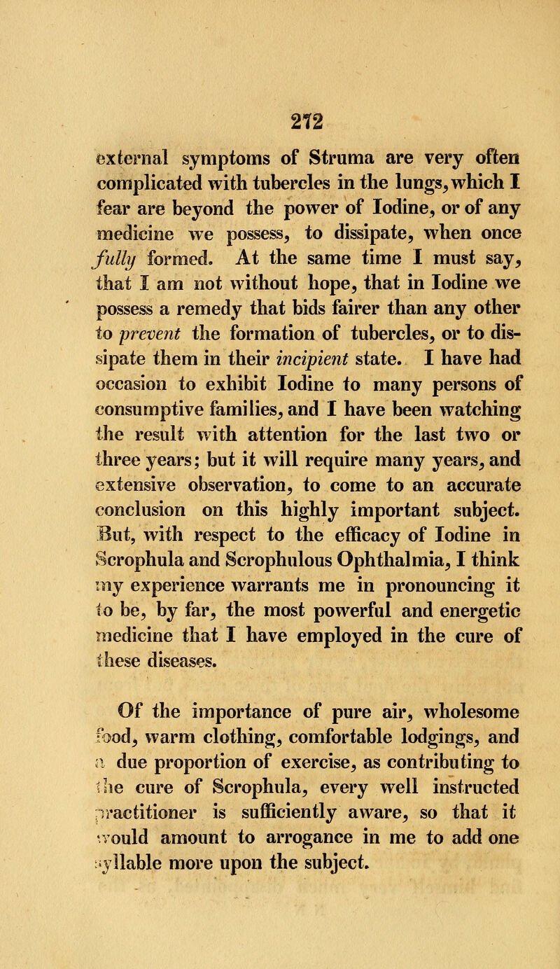 external symptoms of Struma are very often complicated with tubercles in the lungs, which I fear are beyond the power of Iodine, or of any medicine we possess, to dissipate, when once fully formed. At the same time I must say, that I am not without hope, that in Iodine we possess a remedy that bids fairer than any other to prevent the formation of tubercles, or to dis- sipate them in their incipient state. I have had occasion to exhibit Iodine to many persons of consumptive families, and I have been watching the result with attention for the last two or three years; but it will require many years, and extensive observation, to come to an accurate conclusion on this highly important subject. But, with respect to the efficacy of Iodine in Scrophula and Scrophulous Ophthalmia, I think my experience warrants me in pronouncing it to be, by far, the most powerful and energetic medicine that I have employed in the cure of these diseases. Of the importance of pure air, wholesome food, warm clothing, comfortable lodgings, and a due proportion of exercise, as contributing to the cure of Scrophula, every well instructed practitioner is sufficiently aware, so that it vould amount to arrogance in me to add one syllable more upon the subject.