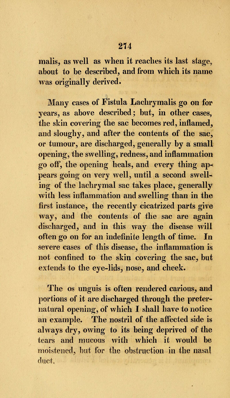 malis, as well as when it reaches its last stage, about to be described, and from which its name was originally derived. Many cases of Fistula Lachrymalis go on for years, as above described; but, in other cases, the skin covering the sac becomes red, inflamed, and sloughy, and after the contents of the sac, or tumour, are discharged, generally by a small opening, the swelling, redness, and inflammation go off, the opening heals, and every thing ap« pears going on very well, until a second swells ing of the lachrymal sac takes place, generally with less inflammation and swelling than in the first instance, the recently cicatrized parts give way, and the contents of the sac are again discharged, and in this way the disease will often go on for an indefinite length of time. In severe cases of this disease, the inflammation is not confined to the skin covering the sac, but extends to the eye-lids, nose, and cheek. The os unguis is often rendered carious, and portions of it are discharged through the preter- natural opening, of which I shall have to notice an example. The nostril of the affected side is always dry, owing to its being deprived of the tears and mucous with which it would be moistened, but for the obstruction in the nasal duct.