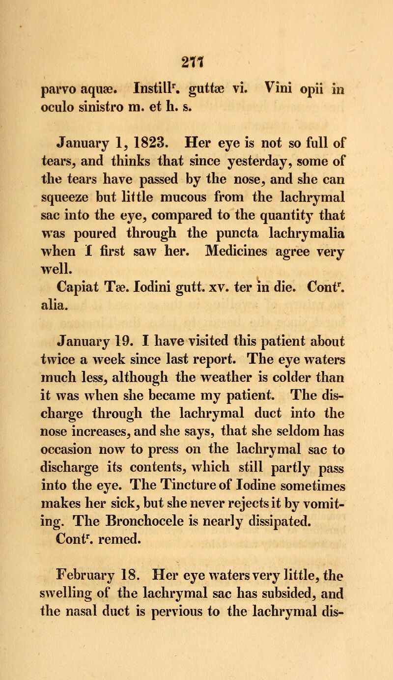 211 parvo aquae. Instill1-, guttae vi. Vini opii in oculo sinistro m. et h. s. January 1, 1823. Her eye is not so full of tearsj and thinks that since yesterday, some of the tears have passed by the nose, and she can squeeze but little mucous from the lachrymal sac into the eye, compared to the quantity that was poured through the puncta lachrymalia when I first saw her. Medicines agree very well. Capiat Tae. lodini gutt. xv. ter in die. Contr. alia. January 19. I have visited this patient about twice a week since last report. The eye waters much lesSj although the weather is colder than it was when she became my patient. The dis- charge through the lachrymal duct into the nose increases, and she says, that she seldom has occasion now to press on the lachrymal sac to discharge its contents, which still partly pass into the eye. The Tincture of Iodine sometimes makes her sick^ but she never rejects it by vomit- ing. The Bronchocele is nearly dissipated. Contr. remed. February 18. Her eye waters very little, the swelling of the lachrymal sac has subsided, and the nasal duct is pervious to the lachrymal dis-