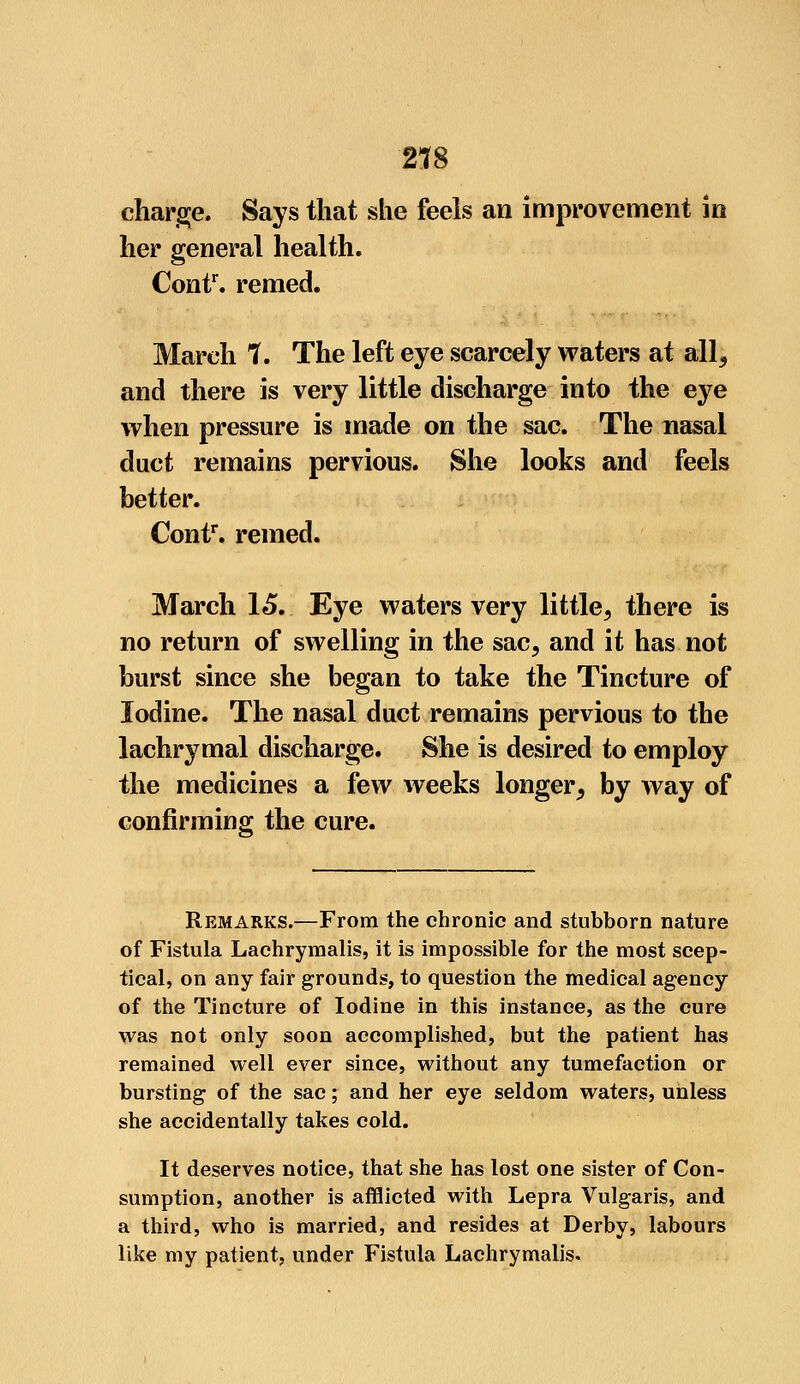 2*8 charge. Says that she feels an improvement in her general health. Contr. remed. March 1. The left eye scarcely waters at all, and there is very little discharge into the eye when pressure is made on the sac. The nasal duct remains pervious. She looks and feels better. Contf. remed. March 15. Eye waters very little, there is no return of swelling in the sac, and it has not burst since she began to take the Tincture of Iodine. The nasal duct remains pervious to the lachrymal discharge. She is desired to employ the medicines a few weeks longer, by way of confirming the cure. Remarks.—From the chronic and stubborn nature of Fistula Lachryraalis, it is impossible for the most scep- tical, on any fair grounds, to question the medical agency of the Tincture of Iodine in this instance, as the cure was not only soon accomplished, but the patient has remained well ever since, without any tumefaction or bursting of the sac; and her eye seldom waters, unless she accidentally takes cold. It deserves notice, that she has lost one sister of Con- sumption, another is afflicted with Lepra Vulgaris, and a third, who is married, and resides at Derby, labours like my patient, under Fistula Lachrymalis.