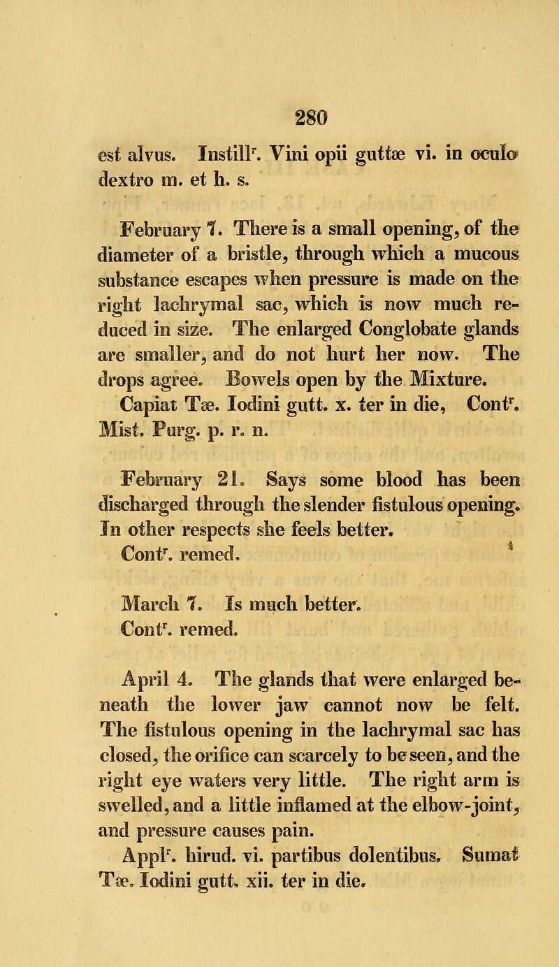 est alvus. InstilF. Vini opii guttse vi. in oeulo dextro m. et h. s. February 1. There is a small opening, of the diameter of a bristle, through which a mucous substance escapes when pressure is made on the right lachrymal sac, which is now much re- duced in size. The enlarged Conglobate glands are smaller, and do not hurt her now. The drops agree* Bowels open by the Mixture. Capiat Tse. lodini gutt. x. ter in die, Contr. Mist. Purg. p. r„ n. February 2h Says some blood has been discharged through the slender fistulous opening, Jn other respects she feels better. Contr. remed. March 7. Is much better. Contr. remed. April 4. The glands that were enlarged be- neath the lower jaw cannot now be felt. The fistulous opening in the lachrymal sac has closed, the orifice can scarcely to be seen, and the right eye waters very little. The right arm is swelled, and a little inflamed at the elbow-joint,, and pressure causes pain. Applr. hirud. vi. partibus dolentibus, Sumat Tse, lodini gutt xii. ter in die.