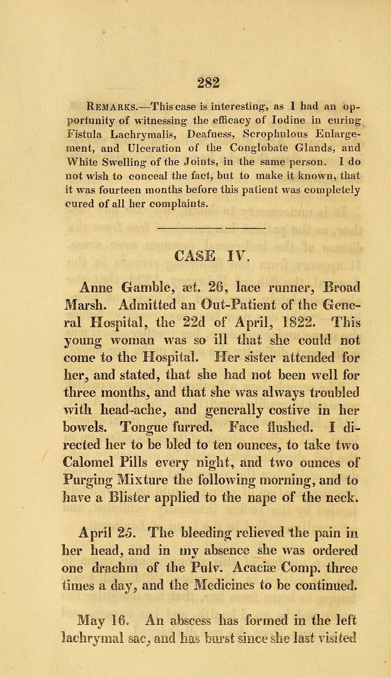 Remarks.—This case is interesting, as I had an op- portunity of witnessing- the efficacy of Iodine in curing Fistula Lachrymalis, Deafness, Scrophulous Enlarge- ment, and Ulceration of the Conglobate Glands, and White Swelling of the Joints, in the same person. I do not wish to conceal the fact, but to make it known, that it was fourteen months before this patient was completely cured of all her complaints. CASE IV. Anne Gamble, set. 26, lace runner, Broad Marsh. Admitted an Out-Patient of the Gene- ral Hospital, the 22d of April, 1822. This young woman was so ill that she could not come to the Hospital. Her sister attended for her, and stated, that she had not been well for three months, and that she was always troubled with head-ache, and generally costive in her bowels. Tongue furred. Face flushed. I di- rected her to be bled to ten ounces, to take two Calomel Pills every night, and two ounces of Purging Mixture the following morning, and to have a Blister applied to the nape of the neck. April 25. The bleeding relieved the pain in her head, and in my absence she was ordered one drachm of the Pulv. Acaciae Comp. three times a day, and the Medicines to be continued. May 16. An abscess has formed in the left lachrymal sac., and lias burst since she last visited