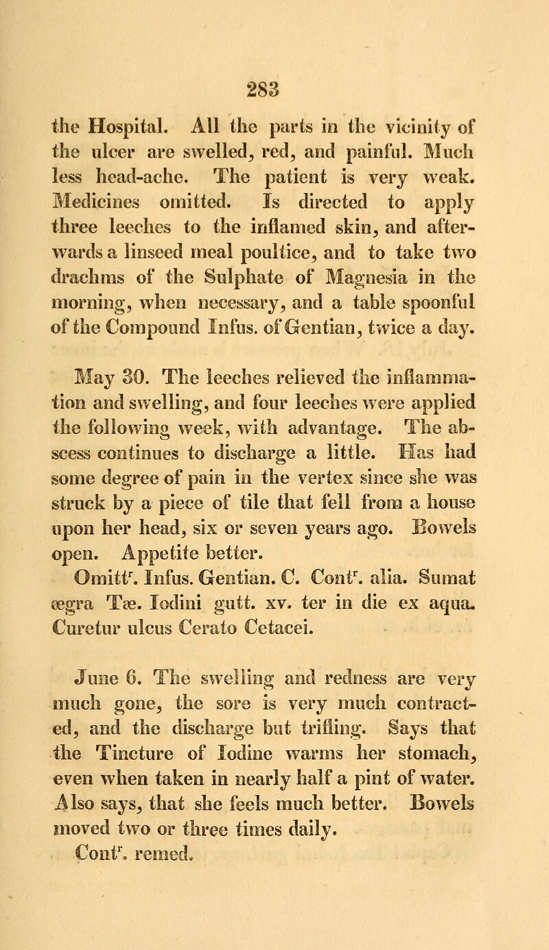 the Hospital. All the parts in the vicinity of the ulcer are swelled, red, and painful. Much less head-ache. The patient is very weak. Medicines omitted. Is directed to apply three leeches to the inflamed skin, and after- wards a linseed meal poultice, and to take two drachms of the Sulphate of Magnesia in the morning, when necessary, and a table spoonful of the Compound Infos, of Gentian, twice a day. May 30. The leeches relieved the inflamma- tion and swelling, and four leeches were applied the following week, with advantage. The ab- scess continues to discharge a little. Has had some degree of pain in the vertex since she was struck by a piece of tile that fell from a house upon her head, six or seven years ago. Bowels open. Appetite better. Omittr. Infos. Gentian. C. Contr. alia. Sumat eegra Tee. lodini gutt. xv. ter in die ex aqua. Curetur ulcus Cerato Cetacei. June 6. The swelling and redness are very much gone, the sore is very much contract- ed, and the discharge but trifling. Says that the Tincture of Iodine warms her stomach, even when taken in nearly half a pint of water. Also says, that she feels much better. Bowels moved two or three times daily. Contr. remed-