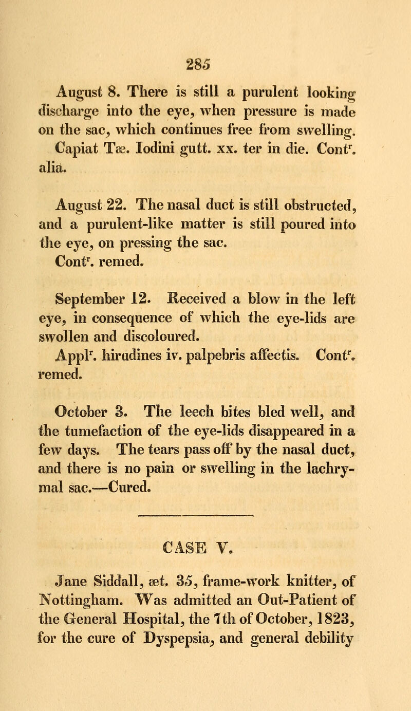 August 8. There is still a purulent looking discharge into the eye, when pressure is made on the sac, which continues free from swelling. Capiat Tse. Iodini gutt. xx. ter in die. Contr. alia. August 22. The nasal duct is still obstructed, and a purulent-like matter is still poured into the eye, on pressing the sac. Contr. remed. September 12. Received a blow in the left eye, in consequence of which the eye-lids are swollen and discoloured. Applr. hiradines iv. palpebris affectis. Contr* remed. October 3. The leech bites bled well, and the tumefaction of the eye-lids disappeared in a few days. The tears pass off by the nasal duct, and there is no pain or swelling in the lachry- mal sac.—Cured. CASE V. Jane Siddall, set. 35, frame-work knitter, of Nottingham. Was admitted an Out-Patient of the General Hospital, the 1th of October, 1823, for the cure of Dyspepsia^ and general debility