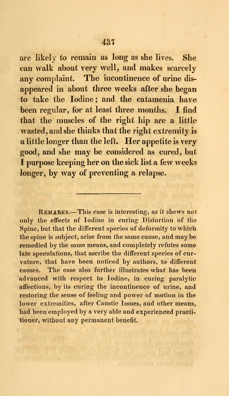 43? are likely to remain as long as she lives. She can walk about very well, and makes scarcely any complaint. The incontinence of urine dis- appeared in about three weeks after she began to take the Iodine; and the catamenia have been regular, for at least three months. I find that the muscles of the right hip are a little wasted, and she thinks that the right extremity is a little longer than the left. Her appetite is very good, and she may be considered as cured, but I purpose keeping her on the sick list a few weeks longer, by way of preventing a relapse. Remarks.—This case is interesting1, as it shews not only the effects of Iodine in curing* Distortion of the Spine, but that the different species of deformity to which the spine is subject, arise from the same cause, and maybe remedied by the same means, and completely refutes some late speculations, that ascribe the different species of cur- vature, that have been noticed by authors, to different causes. The case also further illustrates what has been advanced with respect to Iodine, in curing paralytic affections, by its curing the incontinence of urine, and restoring the sense of feeling and power of motion in the lower extremities, after Caustic Issues, and other means, had been employed by a very able and experienced practi- tioner, without any permanent benefit.