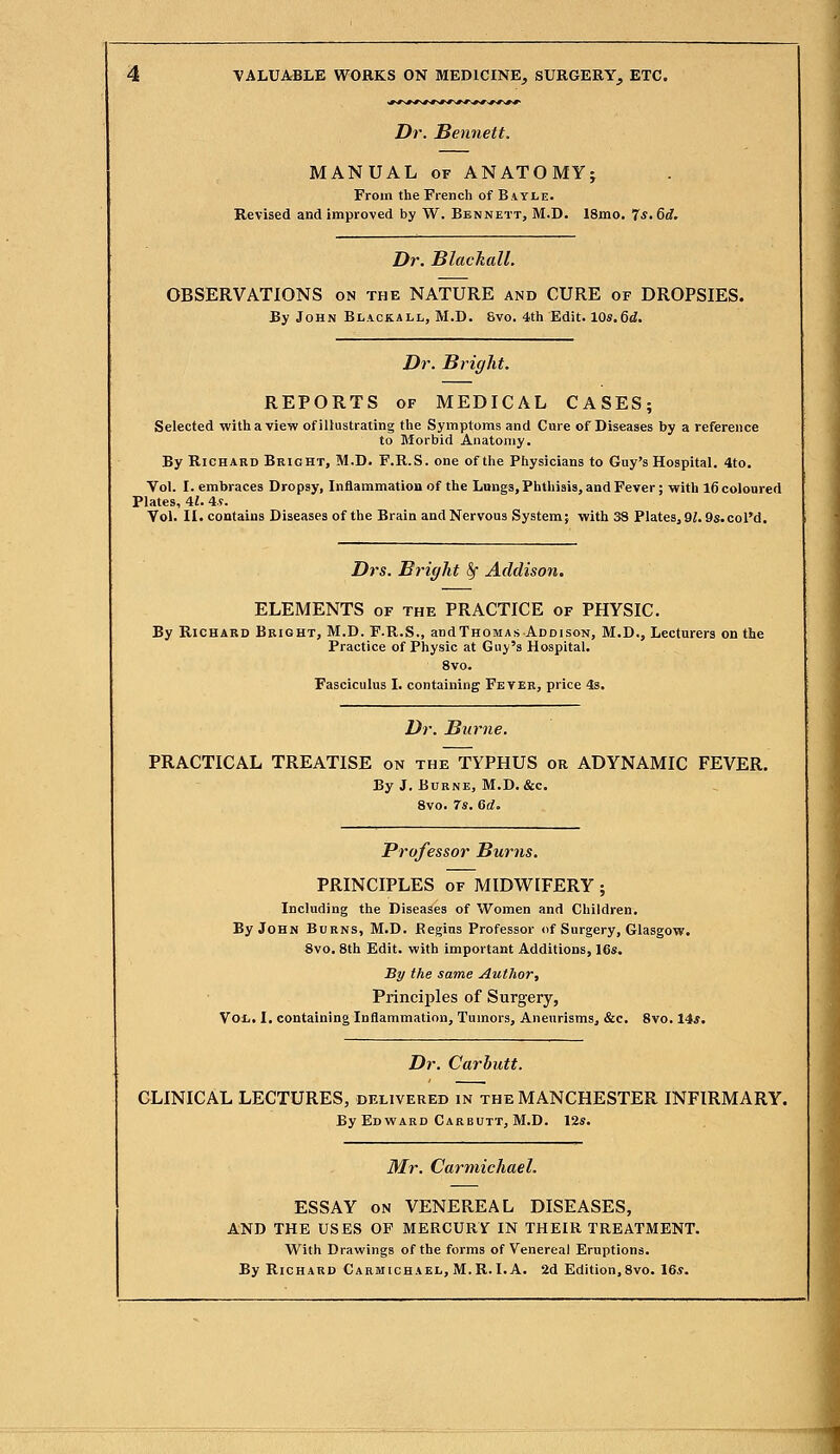 Dr. Bennett. MANUAL of ANATOMY; From the French of B ayjle. Revised and improved by W. Bennett, M.D. 18mo. 7*. &d. Dr. Blachall. OBSERVATIONS on the NATURE and CURE of DROPSIES. By John Blickall, M.D. Svo. 4th Edit. 10s.6d. Dr. Bright. REPORTS of MEDICAL CASES; Selected with a view of illustrating the Symptoms and Cure of Diseases by a reference to Morbid Anatomy. By Richard Bright, M.D. F.R.S. one of the Physicians to Guy's Hospital. 4to. Vol. I. embraces Dropsy, Inflammation of the Lungs, Phthisis, and Fever; with 16 coloured Plates, 41. 4s. Vol. II. contains Diseases of the Brain and Nervous System; with 38 Plates, 91.9s. col'd. Drs. Bright Sf Addison. ELEMENTS of the PRACTICE of PHYSIC. By Richard Bright, M.D. F.R.S., andTHOMAs Addison, M.D., Lecturers on the Practice of Physic at Guy's Hospital. 8vo. Fasciculus I. containing Fever, price 4s. Dr. Burne. PRACTICAL TREATISE on the TYPHUS or ADYNAMIC FEVER. By J. Burne, M.D.&c. 8vo. 7*. Gd. Professor Burns. PRINCIPLES of MIDWIFERY; Including the Diseases of Women and Children. By John Burns, M.D. Regius Professor of Surgery, Glasgow. 8vo. 8th Edit, with important Additions, 16s. By the same Author, Principles of Surgery, Vol,. I. containing Inflammation, Tumors, Aneurisms, &c. 8vo. 14s. Dr. Carbutt. CLINICAL LECTURES, delivered in the MANCHESTER INFIRMARY. By Edward Carbutt, M.D. 12s. Mr. Carmichael. ESSAY on VENEREAL DISEASES, AND THE USES OF MERCURY IN THEIR TREATMENT. With Drawings of the forms of Venereal Eruptions. By Richard Carmichael, M.R.I. A. 2d Edition,8vo. 16s. 1