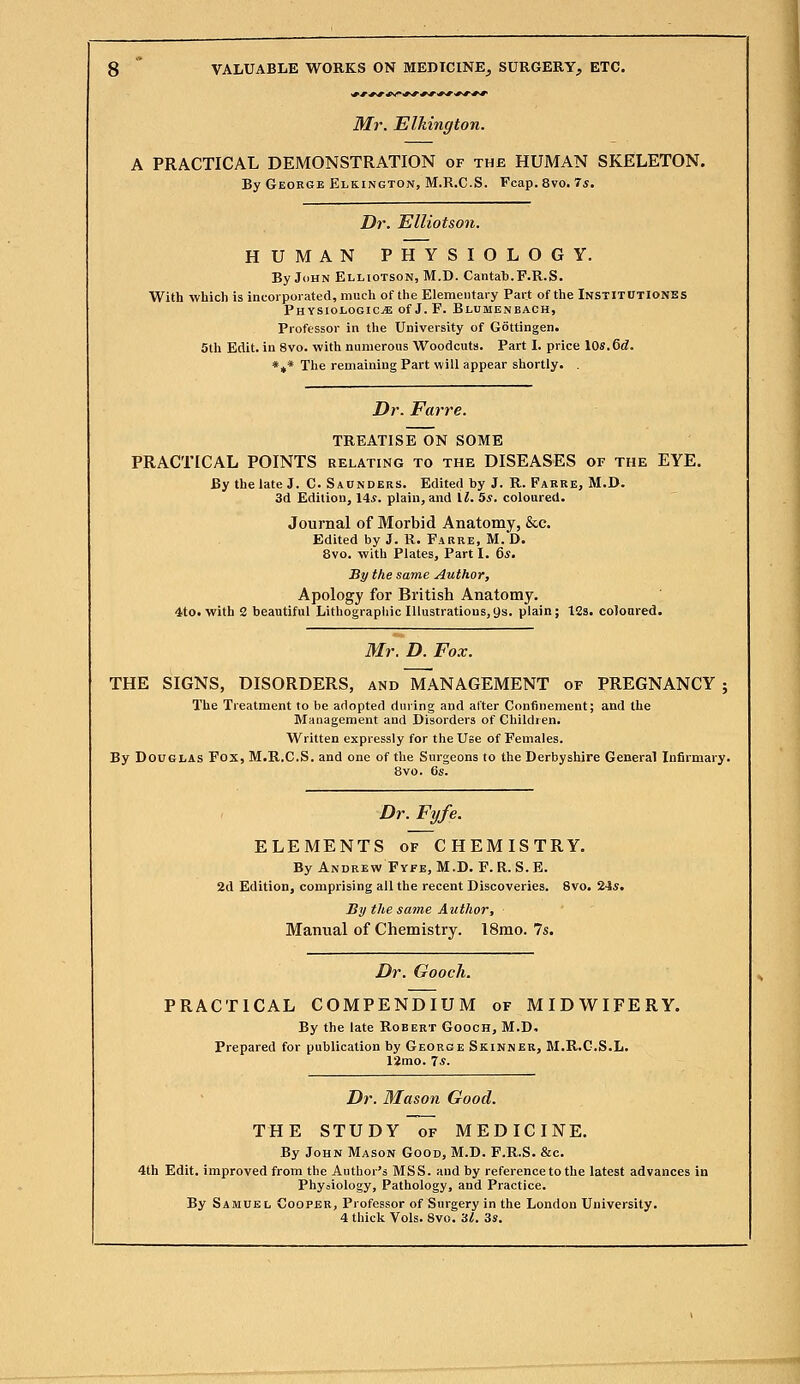 Mr. Elkington. A PRACTICAL DEMONSTRATION of the HUMAN SKELETON. By George Elkington, M.R.C.S. Fcap. 8vo. 7*. Dr. Elliotson. HUMAN PHYSIOLOGY. By John Elliotson, M.D. Cantab.F.R.S. With which is incorporated, much of the Elementary Part of the InstitUTIONES Physiologic^ of J. F. Bluiienbach, Professor in the University of Gottingen. 5th Edit, in 8vo. with numerous Woodcuts. Part I. price 10s.&d. *»* The remaining Part will appear shortly. . Dr. Farre. TREATISE ON SOME PRACTICAL POINTS relating to the DISEASES of the EYE. By the late J. C Saunders. Edited by J. R. Farre, M.D. 3d Edition, 14i. plain, and VI. 5s. coloured. Journal of Morbid Anatomy, &c. Edited by J. R. Farre, M. D. 8vo. with Plates, Part I. 6*. By the same Author, Apology for British Anatomy. 4to. with 2 beautiful Lithographic Illustrations,os. plain; 12s. coloured. Mr. D. Fox. THE SIGNS, DISORDERS, and MANAGEMENT of PREGNANCY; The Treatment to be adopted during and after Confinement; and the Management and Disorders of Children. Written expressly for the Use of Females. By Douglas Fox, M.R.C.S. and one of the Surgeons to the Derbyshire General Infirmary. Dr. Fijfe. ELEMENTS of CHEMISTRY. By Andrew Fyfe, M.D. F. R. S.E. 2d Edition, comprising all the recent Discoveries. 8vo. 24s. By the same Author, Manual of Chemistry. 18mo. 7s. Dr. Goocli. PRACTICAL COMPENDIUM of MIDWIFERY. By the late Robert Gooch, M.D. Prepared for publication by George Skinner, M.R.C.S.L. 1 iiiio. 7*. Dr. Mason Good. THE STUDY of MEDICINE. By John Mason Good, M.D. F.R.S. &c. 4th Edit, improved from the Author's MSS. and by reference to the latest advances in Phyoiology, Pathology, and Practice. By Samuel Cooper, Professor of Surgery in the London University.