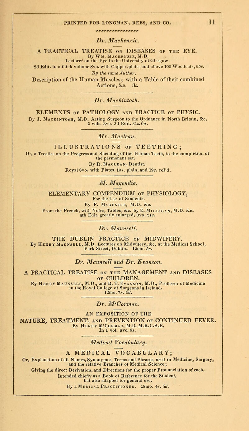 Dr. Mackenzie. A PRACTICAL TREATISE on DISEASES of the EYE. By Wm. Mackenzie, M.D. Lecturer on the Eye in the University of Glasgow. 2d Edit, in a thick volume 8vo. with Copper-plates and above 100 Woodcuts, 25s. By the same Author, Description of the Human Muscles; with a Table of their combined Actions, &c. 3s. Dr. Mackintosh. ELEMENTS of PATHOLOGY and PRACTICE of PHYSIC. By J. Mackintosh, M.D. Acting Surgeon to the Ordnance in North Britain, &c. 2 vols. 3vo. 3d Edit. 31s. 6d. Mr. Maclean. ILLUSTRATIONS of TEETHING; Or, a Treatise on the Progress and Shedding of the Human Teeth, to the completion of the permanent set. By R. Maclean, Dentist. Royal 8vo. with Plates, 10*. plain, and 125. col'd. M. Magendie. ELEMENTARY COMPENDIUM of PHYSIOLOGY, For the Use of Students. By F. Magendie, M.D. &c. From the French, with Notes, Tables, &c. by E. Milligan, M.D. &c. 4th Edit, greatly enlarged, 8vo. 21*. Dr. Mannsell. THE DUBLIN PRACTICE of MIDWIFERY. By Henry Maunsell, M.D. Lecturer on Midwifery, &c. at the Medical School, Park Street, Dublin. 12mo. 5s. Dr. Maunsell and Dr. Evanson. A PRACTICAL TREATISE on the MANAGEMENT and DISEASES of CHILDREN. By Henry Maunsell, M.D., and R. T. Evanson, M.D., Professor of Medicine in the Royal College of Surgeons in Ireland. 12mo. 7s. 6d. Dr. M'Cormac. AN EXPOSITION OF THE NATURE, TREATMENT, and PREVENTION of CONTINUED FEVER. By Henry M'Cormac, M.D. M.R.C.S.E. In 1 vol. 8vo. 6*. Medical Vocabulary. A MEDICAL VOCABULARY; Or, Explanation of all Names, Synonymes, Terms and Phrases, used in Medicine, Surgery, and the relative Branches of Medical Science; Giving the direct Derivation, and Directions for the proper Pronunciation of each. Intended chiefly as a Book of Reference for the Student, but also adapted for general use. By a Medical Practitioner. 18mo. 4s. 6d.