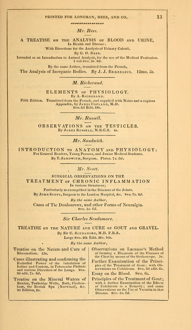 Mr. Rees. A TREATISE on the ANALYSIS of BLOOD and URINE, In Health and Disease: With Directions for the Analysis of Urinary Calculi. By G. O. Rees. Intended as an Introduction to Animal Analysis, for the use of the Medical Profession. 1 vol.Svo. 5s. 6d. By the same Author, translated from the French, The Analysis of Inorganic Bodies. By J. J. Berzelius. 12mo. 5s. M. Richer and. ELEMENTS of PHYSIOLOGY. By A. RlCHERAND. Fifth Edition. Translated from the French, and supplied with Notes and a copious Appendix, by James Copland, M.D. 8vo.2d Edit. 18s. Mr. Russell. OBSERVATIONS on the TESTICLES. By James Russell, M.R.C.S. 4*. Mr. Sandwith. INTRODUCTION to ANATOMY and PHYSIOLOGY; For General Readers, Young Persons, and Junior Medical Students. By T. Sandwith, Surgeon. Plates. 7*. 6d. Mr. Scott. SURGICAL OBSERVATIONS ON THE TREATMENT of CHRONIC INFLAMMATION In various Structures; Particularly as exemplified in the Diseases of the Joints. By John Scott, Surgeon to the London Hospital, &c. 8vo. 7s. 6d. By the same Author, Cases of Tic Douloureux, and other Forms of Neuralgia. 8vo. 2s. 6d. Sir Charles Scudamore. TREATISE on the NATURE and CURE of GOUT and GRAVEL. By Sir C. Scudamore, M.D. F.R.S. Large 8vo. 4th Edit. 20*. bds. « By the same Author, Treatise on the Nature and Cure of Rheumatism. 15s. Cases illustrating- and confirming the Remedial Power of the Inhalation of Iodine and Conium, in Tubercular Phthisis and various Disorders of the Lungs. 8vo. 2d edit. 7*. Qd. Treatise on the Mineral Waters of Buxton, Tunbridge Wells, Bath, Chelten- ham, the Beulah Spa (Norwood), &c. 2d Edition, 8*. Observations on Laennec's Method of forming a Diagnosis of the Diseases of the Chest by means of the Stethoscope. 5s. Further Examination of the Princi- ples of the Treatment of Gout; with Ob- servations on Colchicum. 8vo. 2d edit. 6s. Essay on the Blood. 8vo. 6s. Principles of the Treatment of Gout; with a further Examination of the Effects of Colchicum as a Remedy; and some Observations on the Use of Veratriain that Disease. 8vo. 2s. 6d.