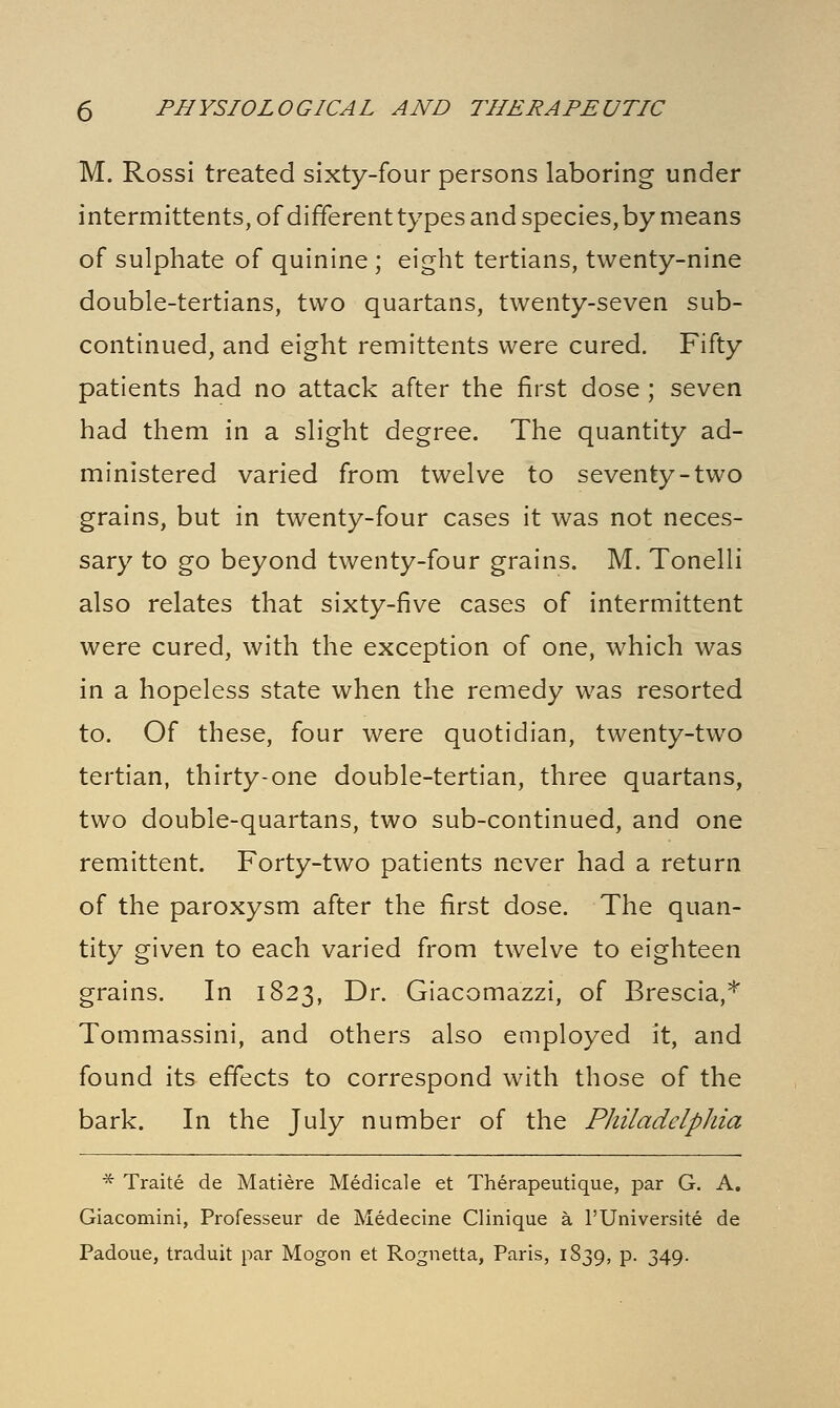 M. Rossi treated sixty-four persons laboring under intermittents, of different types and species, by means of sulphate of quinine ; eight tertians, twenty-nine double-tertians, two quartans, twenty-seven sub- continued, and eight remittents were cured. Fifty patients had no attack after the first dose ; seven had them in a slight degree. The quantity ad- ministered varied from twelve to seventy-two grains, but in twenty-four cases it was not neces- sary to go beyond twenty-four grains. M. Tonelli also relates that sixty-five cases of intermittent were cured, with the exception of one, which was in a hopeless state when the remedy was resorted to. Of these, four were quotidian, twenty-two tertian, thirty-one double-tertian, three quartans, two double-quartans, two sub-continued, and one remittent. Forty-two patients never had a return of the paroxysm after the first dose. The quan- tity given to each varied from twelve to eighteen grains. In 1823, Dr. Giacomazzi, of Brescia,* Tommassini, and others also employed it, and found its effects to correspond with those of the bark. In the July number of the Philadelphia * Traite de Matiere Medical e et Therapeutique, par G. A. Giacomini, Professeur de Medecine Clinique a l'Universite de Padoue, traduit par Mogon et Rognetta, Paris, 1839, p. 349.