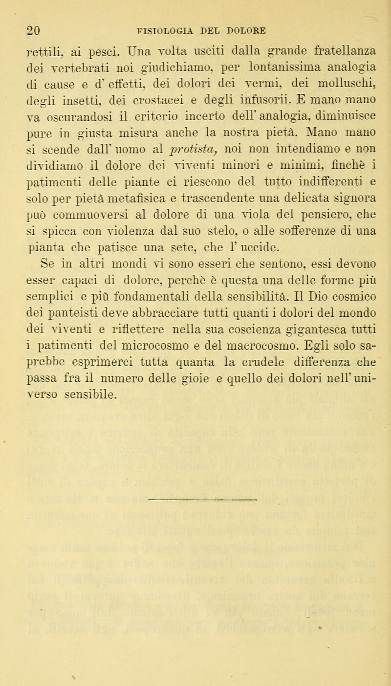 rettili, ai pesci. Una volta usciti dalla grande fratellanza dei vertebrati noi giudichiamo, per lontanissima analogia di cause e d* effetti, dei dolori dei vermi, dei molluschi, degli insetti, dei crostacei e degli infusorio E mano mano va oscurandosi il criterio incerto dell analogia, diminuisce pure in giusta misura anche la nostra pietà. Mano mano si scende dall' uomo al i^rotisfa^ noi non intendiamo e non dividiamo il dolore dei viventi minori e minimi, finche i patimenti delle piante ci riescono del tutto indifferenti e solo per pietà metafìsica e trascendente una delicata signora può commuoversi al dolore di una viola del pensiero, che si spicca con violenza dal suo stelo, o alle sofferenze di una pianta che patisce una sete, che 1' uccide. Se in altri mondi vi sono esseri che sentono, essi devono esser capaci di dolore, perchè è questa una delle forme più semplici e più fondamentali della sensibilità. Il Dio cosmico dei panteisti deve abbracciare tutti quanti i dolori del mondo dei viventi e riflettere nella sua coscienza gigantesca tutti i patimenti del microcosmo e del macrocosmo. Egli solo sa- prebbe esprimerci tutta quanta la crudele differenza che passa fra il numero delle gioie e quello dei dolori nell' uni- verso sensibile.