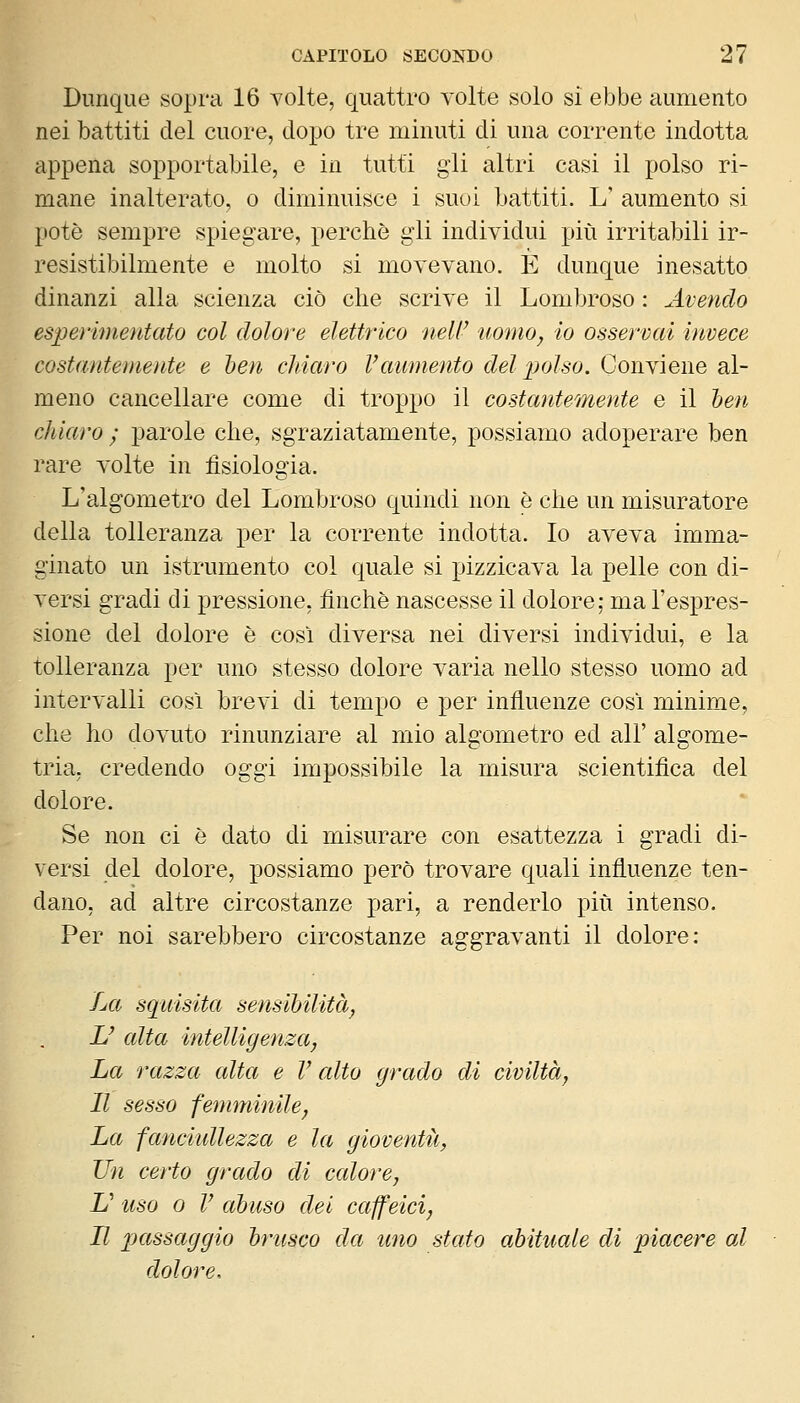 Dunque sopra 16 volte, quattro volte solo si ebbe aumento nei battiti del cuore, dopo tre minuti di una corrente indotta appena sopportabile, e in tutti gli altri casi il polso ri- mane inalterato, o diminuisce i suoi Lattiti. L' aumento si potè sempre spiegare, perchè gli individui più irritabili ir- resistibilmente e molto si movevano. E dunque inesatto dinanzi alla scienza ciò che scrive il Lombroso : Avendo esperimeutato col dolore elettrico neW uomo, io osservai invece costantemente e ben cldaro Vaumento del ])olso. Conviene al- meno cancellare come di troppo il costantemente e il ben chiaro ; parole che, sgraziatamente, possiamo adoperare ben rare volte in fisiologia. L'algometro del Lombroso quindi non è che un misuratore della tolleranza per la corrente indotta. Io aveva imma- ginato un istrumento col quale si pizzicava la pelle con di- versi gradi di pressione, finche nascesse il dolore; ma l'espres- sione del dolore è così diversa nei diversi individui, e la tolleranza per uno stesso dolore varia nello stesso uomo ad intervalli così brevi di tempo e per influenze così minime, che ho dovuto rinunziare al mio algometro ed all' algome- tria, credendo oggi impossibile la misura scientifica del dolore. Se non ci è dato di misurare con esattezza i gradi di- versi del dolore, possiamo però trovare quali influenze ten- dano, ad altre circostanze pari, a renderlo più intenso. Per noi sarebbero circostanze aggravanti il dolore: La squisita sensibilità^ U alta intelligenza, ha razza alta e V alto grado di civiltà, Il sesso femminile. La fanciidlezza e la gioventù, Un certo grado di calore, JJ uso 0 V abuso dei caffeici, Il passaggio brusco da uno stato abituale di piacere al dolore.