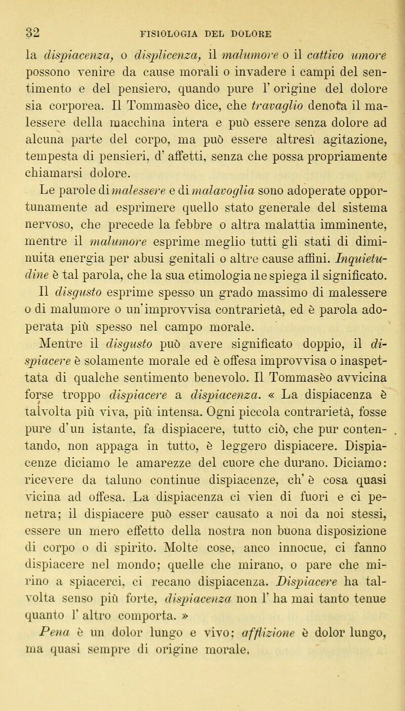 la dispiacenza, o dispìicenza^ il malumoì-e o il cattivo umore possono Tenire da cause morali o invadere i campi del sen- timento e del pensiero, quando pure 1' origine del dolore sia corporea. Il Tommaseo dice, che travaglio denota il ma- lessere della macchina intera e può essere senza dolore ad alcuna parte del corpo, ma può essere altresì agitazione, tempesta di pensieri, d' affetti, senza che possa propriamente chiamarsi dolore. Le parole à.\ male ssere e &ì malavoglia sono adoperate oppor- tunamente ad esprimere quello stato generale del sistema nervoso, che precede la febbre o altra malattia imminente, mentre il malumore esprime meglio tutti gli stati di dimi- nuita energia per abusi genitali o altre cause affini. Inquietu- dine è tal parola, che la sua etimologia ne spiega il significato. Il disgusto esprime spesso un grado massimo di malessere 0 di malumore o un'improvvisa contrarietà, ed è parola ado- perata più spesso nel campo morale. Mentre il disgusto può avere significato doppio, il di- spiacere è solamente morale ed è offesa improvvisa o inaspet- tata di qualche sentimento benevolo. Il Tommaseo avvicina forse troppo dispiacere a dispiacenza. « La dispiacenza è talvolta più viva, più intensa. Ogni piccola contrarietà, fosse pure d'un istante, fa dispiacere, tutto ciò, che pur conten- tando, non appaga in tutto, è leggero dispiacere. Dispia- cenze diciamo le amarezze del cuore che durano. Diciamo: ricevere da taluno continue dispiacenze, eli è cosa quasi vicina ad offesa. La dispiacenza ci vien di fuori e ci pe- netra; il dispiacere può esser causato a noi da noi stessi, essere un mero effetto della nostra non buona disposizione di corpo 0 di spirito. Molte cose, anco innocue, ci fanno dispiacere nel mondo; quelle che mirano, o pare che mi- rino a spiacerci, ci recano dispiacenza. Dispiacere ha tal- volta senso più forte, dispiacenza non 1' ha mai tanto tenue quanto V altro comporta. » Pena è un dolor lungo e vivo; affìizione è dolor lungo, ma quasi sempre di origine morale.