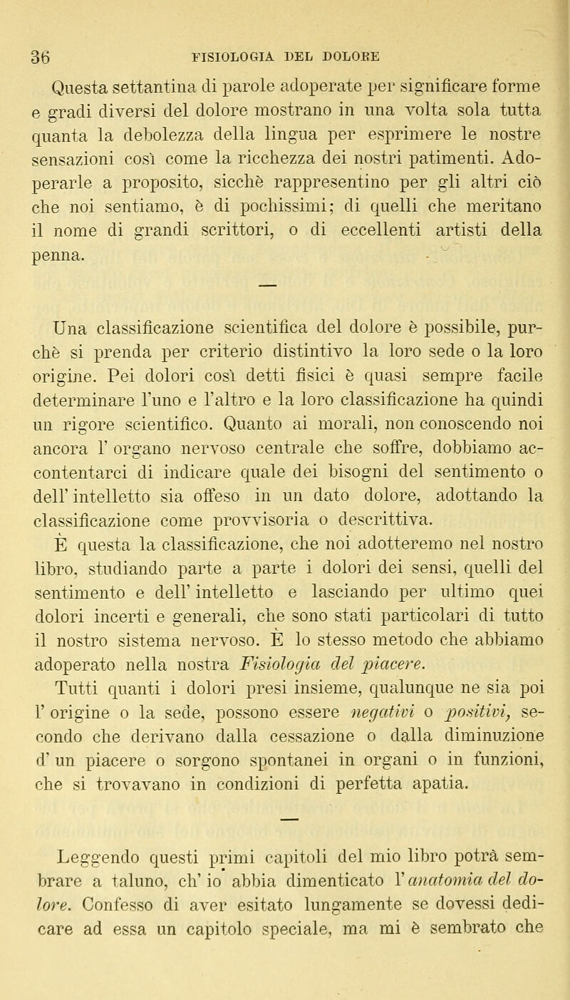 Questa settantina di parole adoperate per significare forme e gradi diversi del dolore mostrano in una volta sola tutta quanta la debolezza della lingua per esprimere le nostre sensazioni così come la ricchezza dei nostri patimenti. Ado- perarle a proposito, sicché rappresentino per gli altri ciò che noi sentiamo, è di pochissimi; di quelli che meritano il nome di grandi scrittori, o di eccellenti artisti della penna. Una classificazione scientifica del dolore è possibile, pur- ché si prenda per criterio distintivo la loro sede o la loro origine. Pei dolori cosi detti fisici è quasi sempre facile determinare l'uno e l'altro e la loro classificazione ha quindi un rigore scientifico. Quanto ai morali, non conoscendo noi ancora 1' organo nervoso centrale che soffre, dobbiamo ac- contentarci di indicare quale dei bisogni del sentimento o dell'intelletto sia offeso in un dato dolore, adottando la classificazione come provvisoria o descrittiva. È questa la classificazione, che noi adotteremo nel nostro libro, studiando parte a parte i dolori dei sensi, quelli del sentimento e dell' intelletto e lasciando per ultimo quei dolori incerti e generali, che sono stati particolari di tutto il nostro sistema nervoso. È lo stesso metodo che abbiamo adoperato nella nostra Fisiologia del piacere. Tutti quanti i dolori presi insieme, qualunque ne sia poi r origine o la sede, possono essere negativi o positivi, se- condo che derivano dalla cessazione o dalla diminuzione d' un piacere o sorgono spontanei in organi o in funzioni, che si trovavano in condizioni di perfetta apatia. Leggendo questi primi capitoli del mio libro potrà sem- brare a taluno, eh' io abbia dimenticato l'anatomia del do- lore. Confesso di aver esitato lungamente se dovessi dedi- care ad essa un capitolo speciale, ma mi è sembrato che