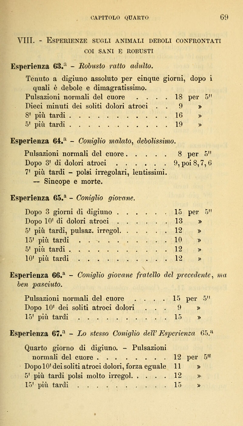 Vili. - Esperienze sugli animali deboli confrontati COI SANI E ROBUSTI Esperienza 63/^ - JRohusto ratto adulto. Tenuto a digiuno assoluto per cinque giorni, dopo i quali è debole e diraagratissimo. Pulsazioni normali del cuore .... 18 per 5 Dieci minuti dei soliti dolori atroci . . 9 » 8' più tardi 16 » 5' più tardi 19 » Esperienza 64.^ - Coniglio malato, debolissimo. Pulsazioni normali del cuore 8 per 5 Dopo 3' di dolori atroci 9, poi 8,7,6 7' più tardi - polsi irregolari, lentissimi. — Sincope e morte. Esperienza 65.^ - Coniglio giovane. Dopo 3 giorni di digiuno 15 per 5 Dopo 10' di dolori atroci ...... 13 » 5' più tardi, pulsaz. irregol. ..... 12 » 15' più tardi 10 » 5' più tardi 12 » 10' più tardi 12 » Esperienza 66.^ - Coniglio giovane fratello del 'precedente .^ ma ben pasciuto. Pulsazioni normali del cuore .... 15 per 5 Dopo 10' dei soliti atroci dolori ... 9 » 15' più tardi 15 » Esperienza 67.^ - Lo stesso Coniglio dell'Esperienza 65.^ Quarto giorno di digiuno. - Pulsazioni normali del cuore 12 per 5 Dopo 10' dei soliti atroci dolori, forza eguale 11 » 5' più tardi polsi molto irregol. .... 12 » 15' più tardi 15 »