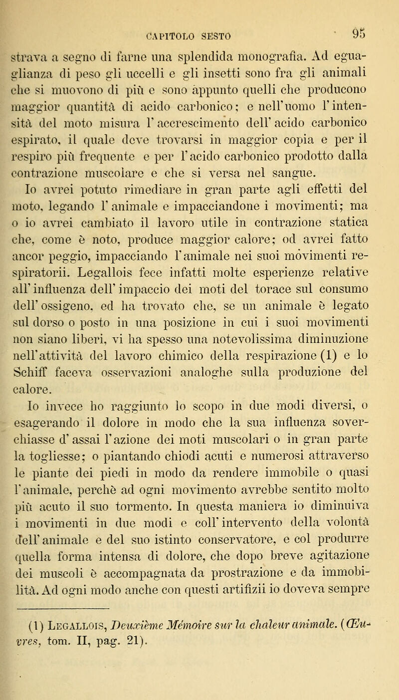 strava a seg'iio di farne una splendida monografìa. Ad egua- glianza di peso gli uccelli e gli insetti sono fra gli animali che si muovono di più e sono appunto quelli che producono maggior quantitri di acido carbonico; e nell'uomo Finten- sità del moto misura V accrescimento dell' acido carbonico espirato, il quale deve trovarsi in maggior copia e per il respiro più frequente e per l'acido carbonico prodotto dalla contrazione muscolare e che si versa nel sangue. Io avrei potuto rimediare in gran parte agli effetti del moto, legando 1' animale e impacciandone i movimenti; ma 0 io avrei cambiato il lavoro utile in contrazione statica che, come è noto, produce maggior calore; od avrei fatto ancor peggio, impacciando l'animale nei suoi movimenti re- spiratorii. Legallois fece infatti molte esperienze relative all' influenza dell' impaccio dei moti del torace sul consumo dell'ossigeno, ed ha trovato che, se un animale è legato sul dorso 0 posto in una posizione in cui i suoi movimenti non siano liberi, vi ha spesso una notevolissima diminuzione nell'attività del lavoro chimico della respirazione (1) e lo SchifF faceva osservazioni analoghe sulla produzione del calore. Io invece ho raggiunto lo scopo in due modi diversi, o esagerando il dolore in modo che la sua influenza sover- chiasse d' assai l'azione dei moti muscolari o in gran parte la togliesse; o piantando chiodi acuti e numerosi attraverso le piante dei piedi in modo da rendere immobile o quasi r animale, perchè ad ogni movimento avrebbe sentito molto più acuto il suo tormento. In questa maniera io diminuiva i movimenti in due modi e coli'intervento della volontà dell' animale e del suo istinto conservatore, e col produrre quella forma intensa di dolore, che dopo breve agitazione dei muscoli è accompagnata da prostrazione e da immobi- lità. Ad ogni modo anche con questi artifizii io doveva sempre (1) Legallois, Deuxième Mémoire sur la chaleur animale. {(Eu- vres, toni. II, pag. 21).