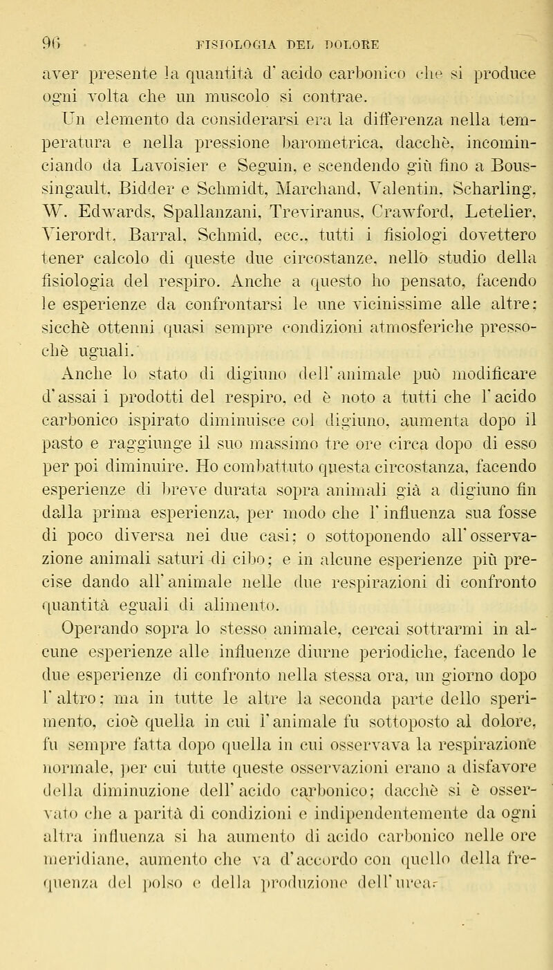 aver presente la quantità d acido carbonico t-lie si produce ogni volta che un muscolo si contrae. Un elemento da considerarsi era la diiferenza nella tem- peratura e nella pressione barometrica, dacché, incomin- ciando da Lavoisier e Seguin, e scendendo giù fino a Bous- singault, Bidder e Schmidt, Marchand, Valentin, Scharling. W. Edwards, Spallanzani, Treviranus, Crawford, Letelier. Vierordt, Barrai, Schmid, ecc., tutti i tisiologi dovettero tener calcolo di queste due circostanze, nello studio della fisiologia del respiro. Anche a questo ho pensato, facendo le esperienze da confrontarsi le une vicinissime alle altre: sicché ottenni quasi sempre condizioni atmosferiche presso- ché uguali. Anche lo stato di digiuno dell animale può modificare d'assai i prodotti del respiro, ed é noto a tutti che Y acido carbonico ispirato diminuisce col digiuno, aumenta dopo il pasto e raggiunge il suo massimo tre ore circa dopo di esso per poi diminuire. Ho combattuto questa circostanza, facendo esperienze di breve durata sopra animali già a digiuno fin da,lla prima esperienza, per modo che V influenza sua fosse di poco diversa nei due casi; o sottoponendo all'osserva- zione animali saturi di cib>o; e in alcune esperienze più pre- cise dando ali animale nelle due respirazioni di confronto quantità eguali di alimento. Operando sopra lo stesso animale, cercai sottrarmi in al- cune esperienze alle influenze diurne periodiche, facendo le due esperienze di confronto nella stessa ora, un giorno dopo r altro ; ma in tutte le altre la seconda parte dello speri- mento, cioè quella in cui l'animale fu sottoposto al dolore, fu sempre fatta dopo quella in cui osservava la respirazione normale, per cui tutte queste osservazioni erano a disfavore della diminuzione dell'acido carbonico; dacché si é osser- vato che a parità di condizioni e indipendentemente da ogni altra influenza si ha aumento di acido carbonico nelle ore meridiane, aumento che va d'accordo con quello della fre- quenza del polso e delbi ])ro(luzi()n(^ (loH'iuvar