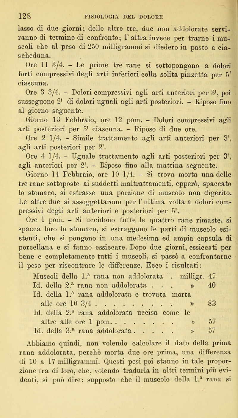 lasso di due giorni; delle altre tre, due non addolorate servi- ranno di termine di confronto; V altra invece per trarne i mu- scoli che al peso di 250 milligrammi si diedero in pasto a cia- scheduna. Ore 11 3/4. - Le prime tre rane si sottopongono a dolori forti compressivi degli arti inferiori colla solita pinzetta per 5' ciascuna. Ore 3 3/4. - Dolori compressivi agii arti anteriori per 3', poi susseguono 2' di dolori uguali agli arti posteriori. - Eiposo fino al giorno seguente. Giorno 13 Febbraio, ore 12 pom. - Dolori compressivi agli arti posteriori per 5' ciascuna. - Eiposo di due ore. Ore 2 1/4. - Simile trattamento agli arti anteriori per 3', agli arti posteriori per 2'. Ore 4 1/4. - Uguale trattamento agli arti posteriori per 3', agli anteriori per 2'. - Eiposo fino alla mattina seguente. Giorno 14 Febbraio, ore 10 1/4. - Si trova morta una delle tre rane sottoposte ai suddetti maltrattamenti, epperò, spaccato lo stomaco, si estrasse una porzione di muscolo non digerito. Le altre due si assoggettarono per V ultima volta a dolori com- pressivi degli arti anteriori e posteriori per 5'. Ore 1 pom, - Si uccidono tutte le quattro rane rimaste, si spacca loro lo stomaco, si estraggono le parti di muscolo esi- stenti, che si pongono in una medesima ed ampia capsula di porcellana e si fanno essiccare. Dopo due giorni, essiccati per bene e completamente tutti i muscoli, si passò a confrontarne il peso per riscontrare le difi'erenze. Ecco i risultati : Muscoli della 1.^ rana non addolorata . milligr. 47 Id. della 2.* rana non addolorata ... » 40 Id. della 1.^ rana addolorata e trovata morta alle ore 10 3/4 » 83 Id. della 2.* rana addolorata uccisa come le altre alle ore 1 pom » 57 Id. della 3.* rana addolorata » 57 Abbiamo quindi, non volendo calcolare il dato della prima rana addolorata, perchè morta due ore prima, una difì'erenza di 10 a 17 milligrammi. Questi pesi poi stanno in tale propor- zione tra di loro, che, volendo tradurla in altri termini più evi- denti, si può dire: supposto che il muscolo della 1.* rana si