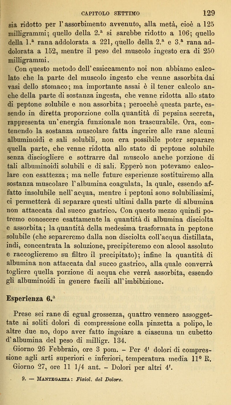 sia ridotto per T assorbimento avvenuto, alla metà, cioè a 125 milligrammi; quello della 2.^ si sarebbe ridotto a 106; quello della 1.* rana addolorata a 221, quello della 2.* e 3.* rana ad- dolorata a 152, mentre il peso del muscolo ingesto era di 250 milligrammi. Con questo metodo dell' essiccamento noi non abbiamo calco- lato che la parte del muscolo ingesto che venne assorbita dai vasi dello stomaco ; ma importante assai è il tener calcolo an- che della parte di sostanza ingesta, che venne ridotta allo stato di peptone solubile e non assorbita ; perocché questa parte, es- sendo in diretta proporzione colla quantità di pepsina secreta, rappresenta un'energia funzionale non trascurabile. Ora, con- tenendo la sostanza muscolare fatta ingerire alle rane alcuni albuminoidi e sali solubili, non era possibile poter separare quella parte, che venne ridotta allo stato di peptone solubile senza disciogliere e sottrarre dal muscolo anche porzione di tali albuminoidi solubili e di sali. Èpperò non potevamo calco- lare con esattezza ; ma nelle future esperienze sostituiremo alla sostanza muscolare l'albumina coagulata, la quale, essendo af- fatto insolubile nell' acqua, mentre i peptoni sono solubilissimi, ci permetterà di separare questi ultimi dalla parte di albumina non attaccata dal succo gastrico. Con questo mezzo quindi po- tremo conoscere esattamente la quantità dì albumina disciolta e assorbita; la quantità della medesima trasformata in peptone solubile (che separeremo dalla non disciolta colFacqua distillata, indi, concentrata la soluzione, precipiteremo con alcool assoluto e raccoglieremo su filtro il precipitato); infine la quantità di albumina non attaccata dal succo gastrico, alla quale converrà togliere quella porzione di acqua che verrà assorbita, essendo gli albuminoidi in genere facili all'imbibizione. Esperienza 6.* Prese sei rane di egual grossezza, quattro vennero assogget- tate ai soliti dolori di compressione colla pinzetta a polipo, le altre due no, dopo aver fatto ingoiare a ciascuna un cubetto d'albumina del peso di milligr. 134. Giorno 26 Febbraio, ore 3 pom. - Per 4' dolori di compres- sione agli arti superiori e inferiori, temperatura media IP R. Giorno 27, ore 11 1/4 ant. - Dolori per altri 4'. 9. — Mànibgazza : Fisiol. del Dolore.