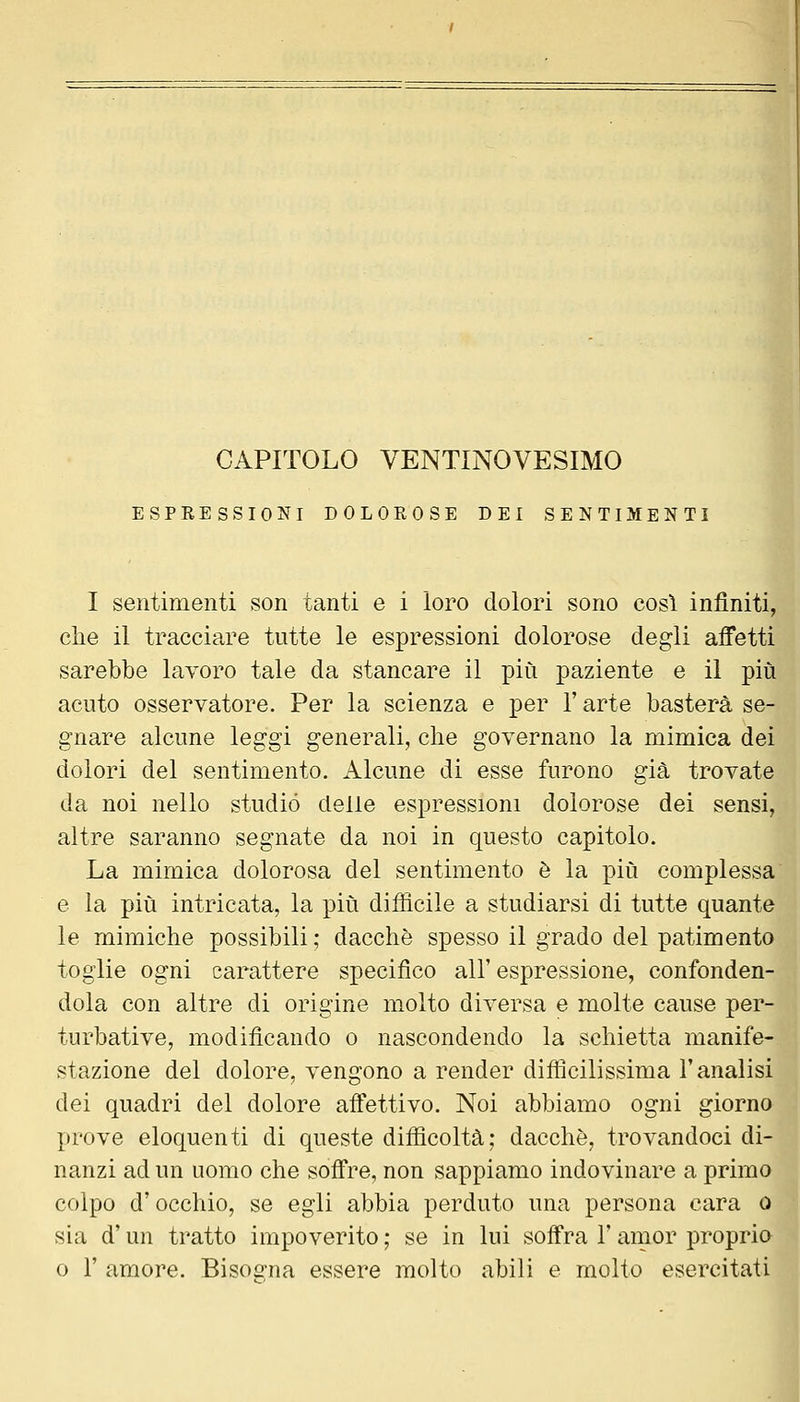 ESPRESSIONI DOLOROSE DEI SENTIMENT I sentimenti son tanti e i loro dolori sono cosi infiniti, che il tracciare tutte le espressioni dolorose degli affetti sarebbe lavoro tale da stancare il più paziente e il più acuto osservatore. Per la scienza e per l'arte basterà se- gnare alcune leggi generali, che governano la mimica dei dolori del sentimento. Alcune di esse furono già trovate da noi nello studiò delle espressioni dolorose dei sensi, altre saranno segnate da noi in questo capitolo. La mimica dolorosa del sentimento è la più complessa e la più intricata, la più difficile a studiarsi di tutte quante le mimiche possibili ; dacché spesso il grado del patimento toglie ogni carattere specifico all'espressione, confonden- dola con altre di origine molto diversa e molte cause per- turbative, modificando o nascondendo la schietta manife- stazione del dolore, vengono a render difficilissima l'analisi dei quadri del dolore afi'ettivo. Noi abbiamo ogni giorno prove eloquenti di queste difficoltà; dacché, trovandoci di- nanzi ad un uomo che soffre, non sappiamo indovinare a primo colpo d'occhio, se egli abbia perduto una persona cara o sia d'un tratto impoverito ; se in lui soffra l'amor proprio 0 r amore. Bisos-na essere molto abili e molto esercitali