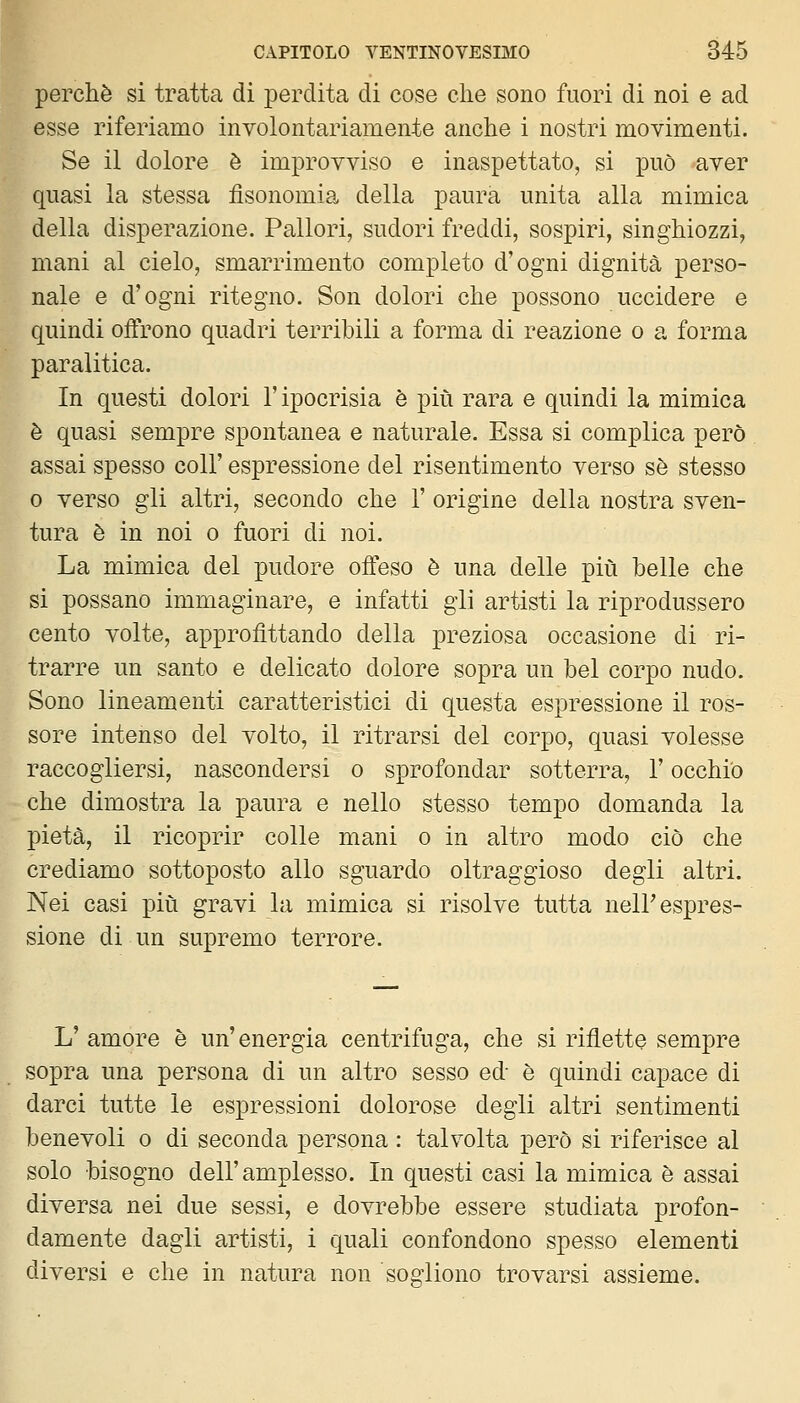 perchè si tratta di perdita di cose che sono fuori di noi e ad esse riferiamo involontariamente anche i nostri movimenti. Se il dolore è improvviso e inaspettato, si può aver quasi la stessa fisonomia della paura unita alla mimica della disperazione. Pallori, sudori freddi, sospiri, singhiozzi, mani al cielo, smarrimento completo d'ogni dignità perso- nale e d'ogni ritegno. Son dolori che possono uccidere e quindi offrono quadri terribili a forma di reazione o a forma paralitica. In questi dolori l'ipocrisia è più rara e quindi la mimica è quasi sempre spontanea e naturale. Essa si complica però assai spesso coli' espressione del risentimento verso sé stesso 0 verso gli altri, secondo che 1' origine della nostra sven- tura è in noi o fuori di noi. La mimica del pudore offeso è una delle più belle che si possano immaginare, e infatti gii artisti la riprodussero cento volte, approfittando della preziosa occasione di ri- trarre un santo e delicato dolore sopra un bel corpo nudo. Sono lineamenti caratteristici di questa espressione il ros- sore intenso del volto, il ritrarsi del corpo, quasi volesse raccogliersi, nascondersi o sprofondar sotterra, l'occhio che dimostra la paura e nello stesso tempo domanda la pietà, il ricoprir colle mani o in altro modo ciò che crediamo sottoposto allo sguardo oltraggioso degli altri. Nei casi più gravi la mimica si risolve tutta nell'espres- sione di un supremo terrore. L' amore è un'energia centrifuga, che si riflette sempre sopra una persona di un altro sesso ed è quindi capace di darci tutte le espressioni dolorose degli altri sentimenti benevoli o di seconda persona : talvolta però si riferisce al solo bisogno dell'amplesso. In questi casi la mimica è assai diversa nei due sessi, e dovrebbe essere studiata profon- damente dagli artisti, i quali confondono spesso elementi diversi e che in natura non soo'liono trovarsi assieme.