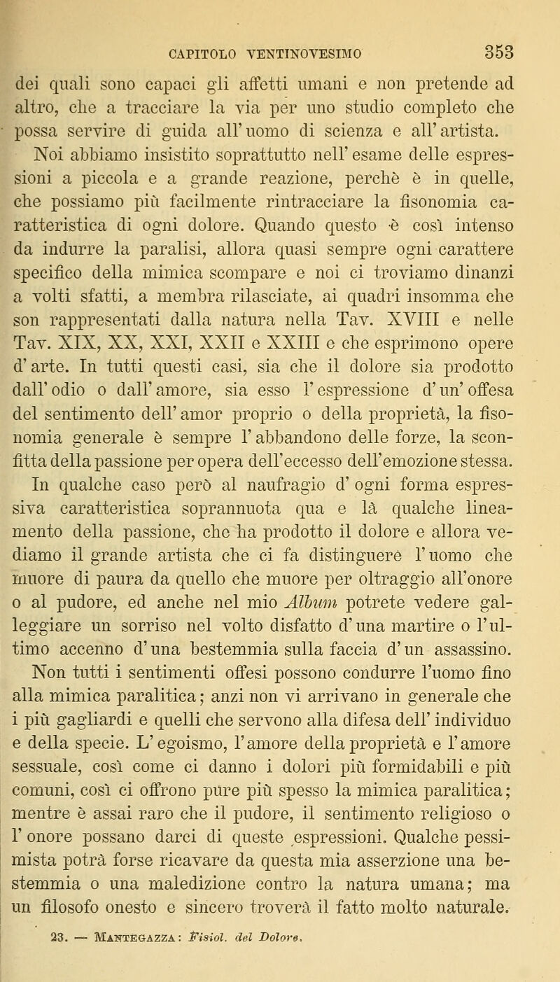 dei quali sono capaci gii affetti umani e non pretende ad altro, che a tracciare la via per uno studio completo che possa servire di guida all'uomo di scienza e all'artista. Noi abbiamo insistito soprattutto nell' esame delle espres- sioni a piccola e a grande reazione, perchè è in quelle, che possiamo più facilmente rintracciare la fìsonomia ca- ratteristica di ogni dolore. Quando questo è cosi intenso da indurre la paralisi, allora quasi sempre ogni carattere specifico della mimica scompare e noi ci troviamo dinanzi a volti sfatti, a membra rilasciate, ai quadri insomma che son rappresentati dalla natura nella Tav. XVIII e nelle Tav. XIX, XX, XXI, XXII e XXIII e che esprimono opere d'arte. In tutti questi casi, sia che il dolore sia prodotto dall' odio 0 dall' amore, sia esso l'espressione d'un' offesa del sentimento dell' amor proprio o della proprietà, la fìso- nomia generale è sempre l'abbandono delle forze, la scon- fitta della passione per opera dell'eccesso dell'emozione stessa. In qualche caso però al naufragio d' ogni forma espres- siva caratteristica soprannuota qua e là qualche linea- mento della passione, che ha prodotto il dolore e allora ve- diamo il grande artista che ci fa distinguere l'uomo che muore di paura da quello che muore per oltraggio all'onore 0 al pudore, ed anche nel mio Album potrete vedere gal- leggiare un sorriso nel volto disfatto d'una martire o l'ul- timo accenno d'una bestemmia sulla faccia d'un assassino. Non tutti i sentimenti offesi possono condurre l'uomo fino alla mimica paralitica ; anzi non vi arrivano in generale che i più gagliardi e quelli che servono alla difesa dell' individuo e della specie. L'egoismo, l'amore della proprietà e l'amore sessuale, così come ci danno i dolori più formidabili e più comuni, così ci offrono pure più spesso la mimica paralitica ; mentre è assai raro che il pudore, il sentimento religioso o r onore possano darci di queste espressioni. Qualche pessi- mista potrà forse ricavare da questa mia asserzione una be- stemmia 0 una maledizione contro la natura umana; ma un filosofo onesto e sincero troverà il fatto molto naturale. 23. — Mantegazza : Pisiol. del Dolore.