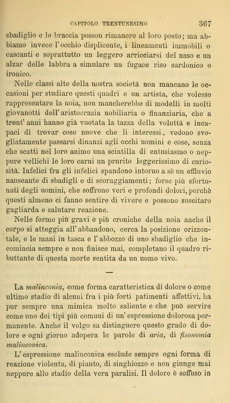 sbadiglio e le braccia posson rimanere al loro posto; ma ab- biamo invece l'occhio displicente, i lineamenti immobili o cascanti e soprattutto un leggero arricciarsi del naso e un alzar delle labbra a simulare un fugace riso sardonico o ironico. Nelle classi alte della nostra società non mancano le oc- casioni per studiare questi quadri e un artista, che volesse rappresentare la noia, non mancherebbe di modelli in molti giovanotti dell'aristocrazia nobiliaria o finanziaria, che a trent' anni hanno già vuotata la tazza della voluttà e inca- paci di trovar cose nuove che li interessi, vedono svo- gliatamente passarsi dinanzi agli occhi uomini e cose, senza che scatti nel loro animo una scintilla di entusiasmo o nep- pure vellichi le loro carni un prurito leggerissimo di curio- sità. Infelici fra gli infelici spandono intorno a sé un efiluvio nauseante di sbadigli e di scoraggiamenti ; forse più sfortu- nati degli uomini, che soffrono veri e profondi dolori, perchè questi almeno ci fanno sentire di vivere e possono suscitare gagliarda e salutare reazione. Nelle forme più gravi e più croniche della noia anche il corpo si atteggia all' abbandono, cerca la posizione orizzon- tale, e le mani in tasca e l'abbozzo di uno sbadiglio che in- comincia sempre e non finisce mai, completano il quadro ri- buttante di questa morte sentita da un uomo vivo. La malinconia^ come forma caratteristica di dolore o come ultimo stadio di alcuni fra i più forti patimenti affettivi, ha pur sempre una mimica molto saliente e che può servire come uno dei tipi più comuni di un' espressione dolorosa per- manente. Anche il volgo sa distinguere questo grado di do- lore e ogni giorno adopera le parole di aria, di fisonomia malinconica. V espressione malinconica esclude sempre ogni forma di reazione violenta, di pianto, di singhiozzo e non giunge mai neppure allo stadio della vera paralisi. Il dolore è soffuso in